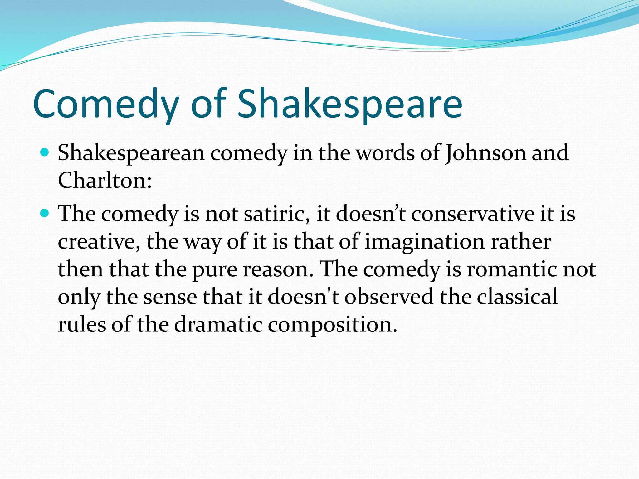 Comedy of Shakespeare
 Shakespearean comedy in the words of Johnson and
Charlton:
 The comedy is not satiric, it doesn’t conservative it is
creative, the way of it is that of imagination rather
then that the pure reason. The comedy is romantic not
only the sense that it doesn't observed the classical
rules of the dramatic composition.
 