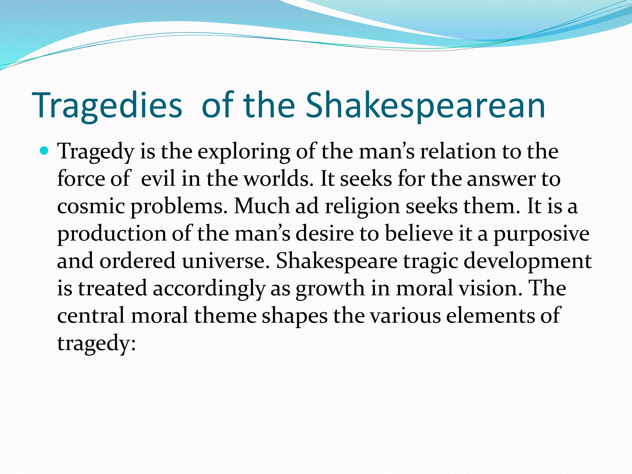 Tragedies of the Shakespearean
 Tragedy is the exploring of the man’s relation to the
force of evil in the worlds. It seeks for the answer to
cosmic problems. Much ad religion seeks them. It is a
production of the man’s desire to believe it a purposive
and ordered universe. Shakespeare tragic development
is treated accordingly as growth in moral vision. The
central moral theme shapes the various elements of
tragedy:
 