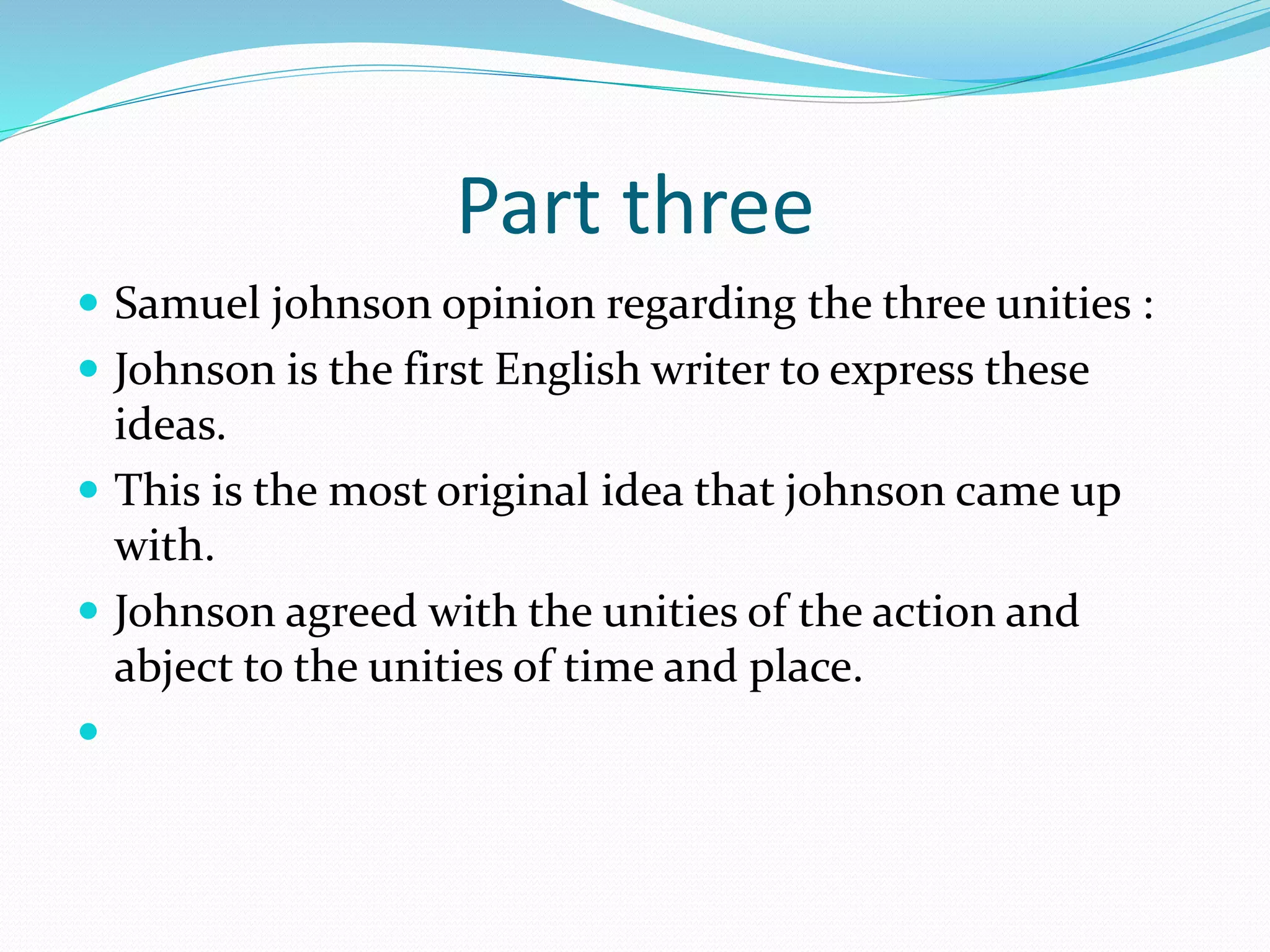 Part three
 Samuel johnson opinion regarding the three unities :
 Johnson is the first English writer to express these
ideas.
 This is the most original idea that johnson came up
with.
 Johnson agreed with the unities of the action and
abject to the unities of time and place.

 