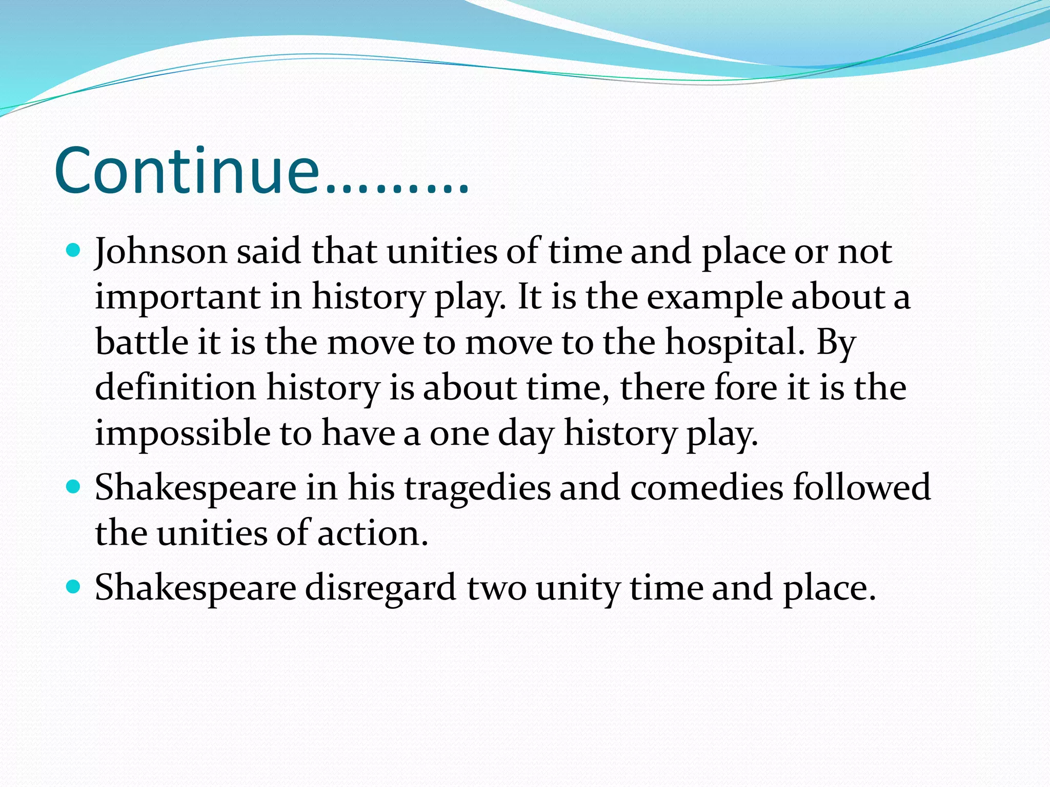 Continue………
 Johnson said that unities of time and place or not
important in history play. It is the example about a
battle it is the move to move to the hospital. By
definition history is about time, there fore it is the
impossible to have a one day history play.
 Shakespeare in his tragedies and comedies followed
the unities of action.
 Shakespeare disregard two unity time and place.
 