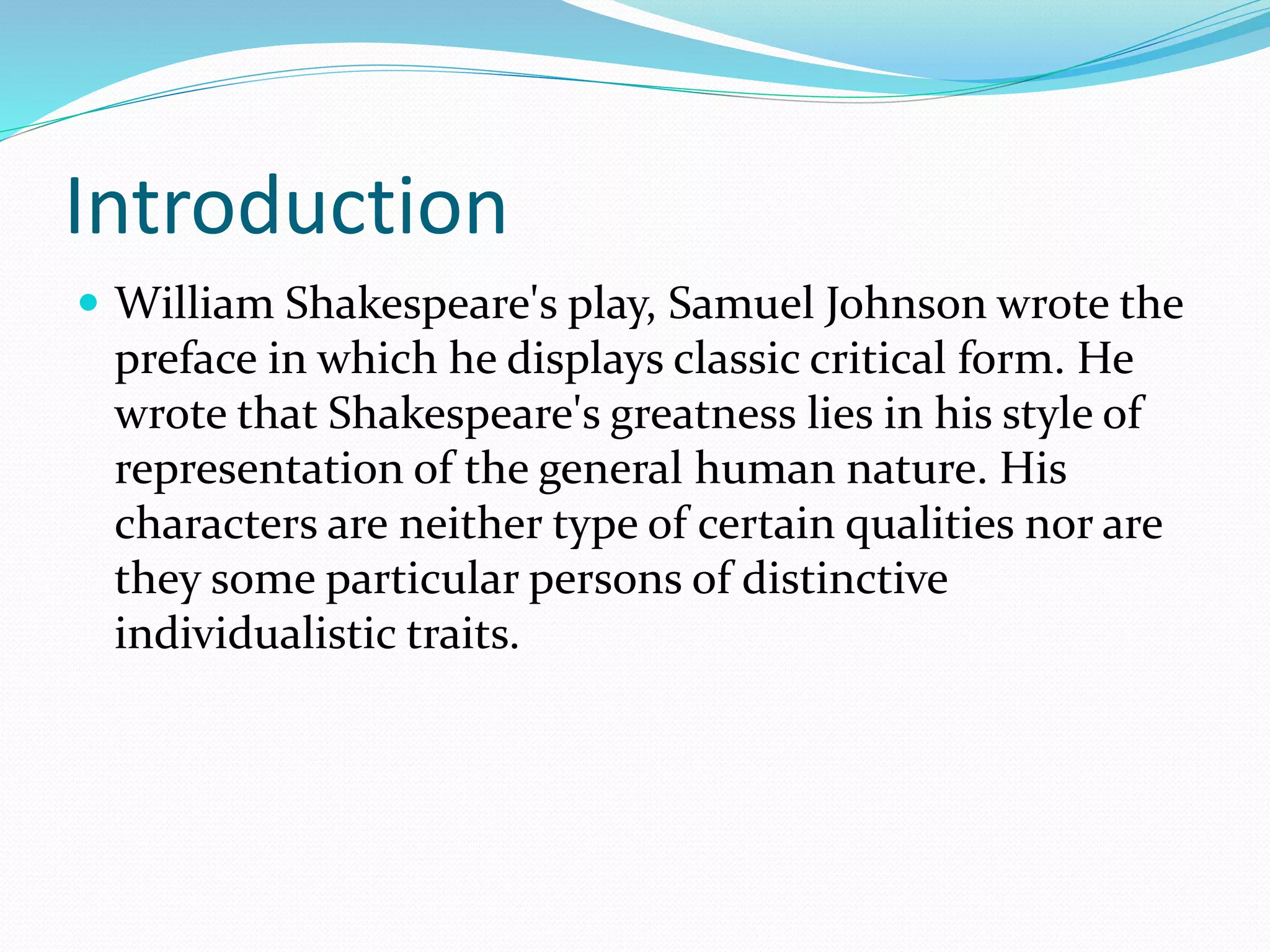 Introduction
 William Shakespeare's play, Samuel Johnson wrote the
preface in which he displays classic critical form. He
wrote that Shakespeare's greatness lies in his style of
representation of the general human nature. His
characters are neither type of certain qualities nor are
they some particular persons of distinctive
individualistic traits.
 