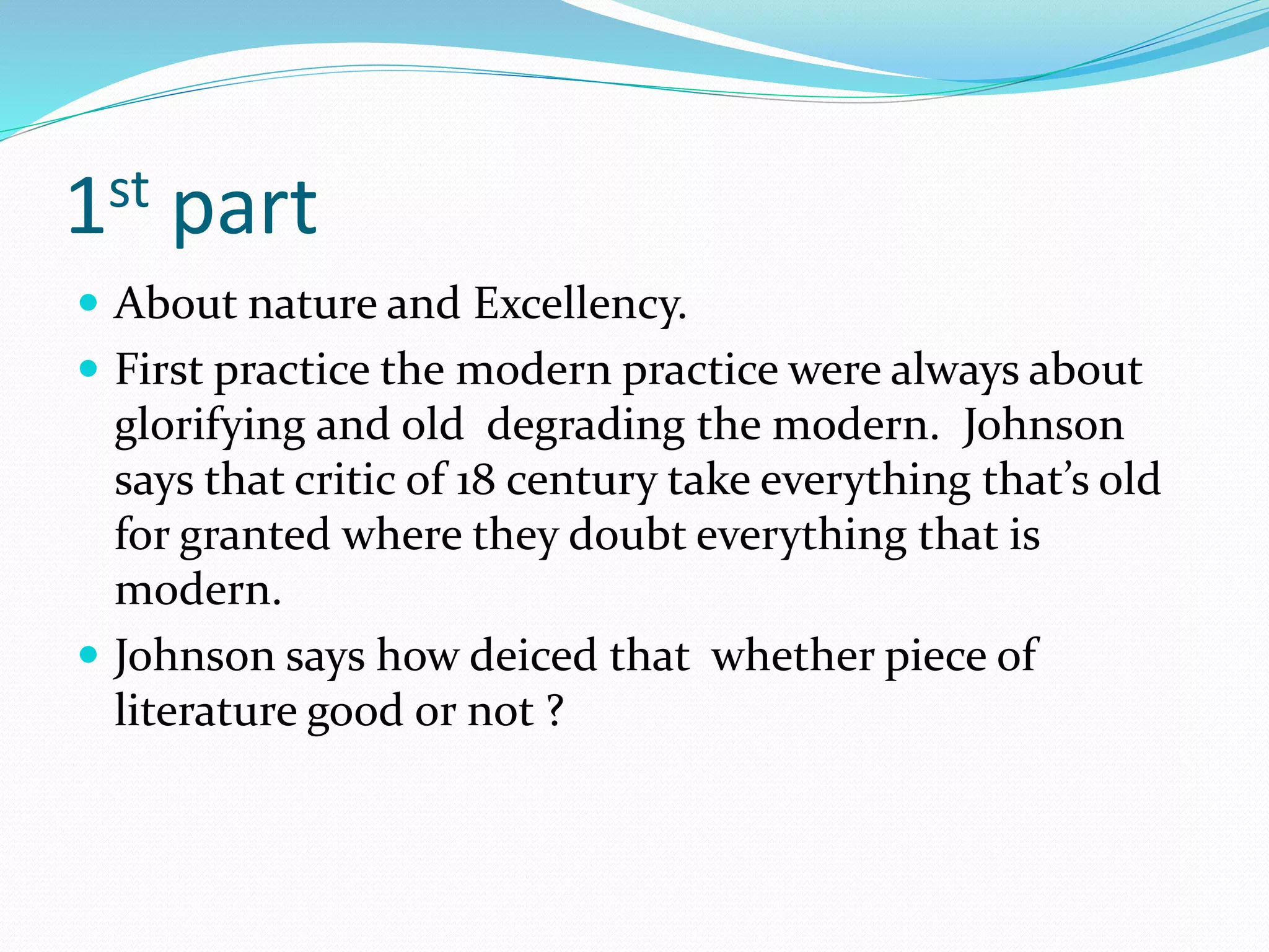 1st part
 About nature and Excellency.
 First practice the modern practice were always about
glorifying and old degrading the modern. Johnson
says that critic of 18 century take everything that’s old
for granted where they doubt everything that is
modern.
 Johnson says how deiced that whether piece of
literature good or not ?
 