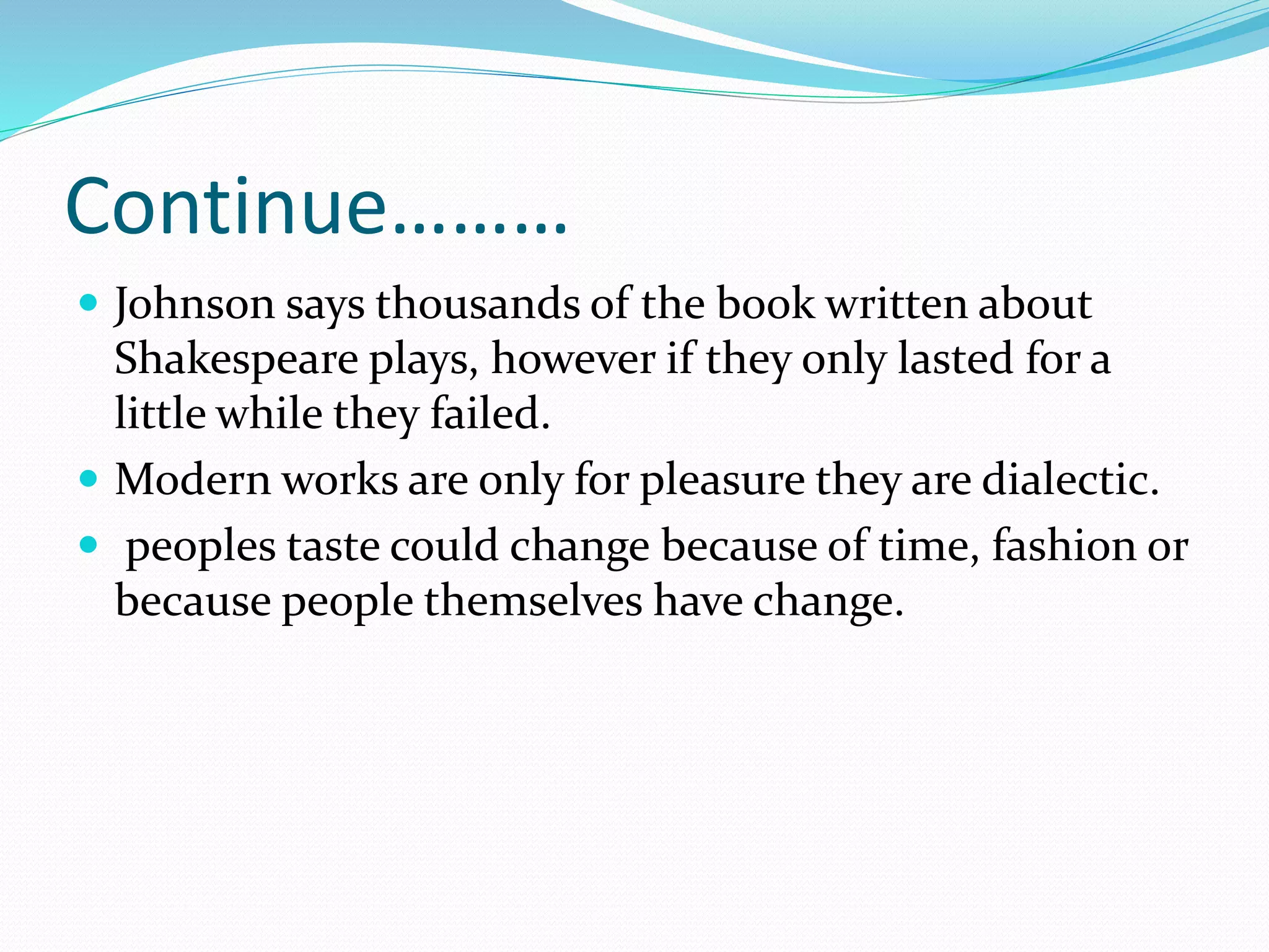 Continue………
 Johnson says thousands of the book written about
Shakespeare plays, however if they only lasted for a
little while they failed.
 Modern works are only for pleasure they are dialectic.
 peoples taste could change because of time, fashion or
because people themselves have change.
 