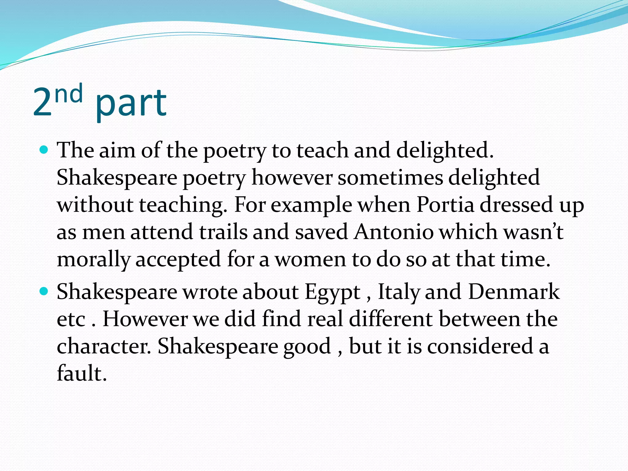 2nd part
 The aim of the poetry to teach and delighted.
Shakespeare poetry however sometimes delighted
without teaching. For example when Portia dressed up
as men attend trails and saved Antonio which wasn’t
morally accepted for a women to do so at that time.
 Shakespeare wrote about Egypt , Italy and Denmark
etc . However we did find real different between the
character. Shakespeare good , but it is considered a
fault.
 