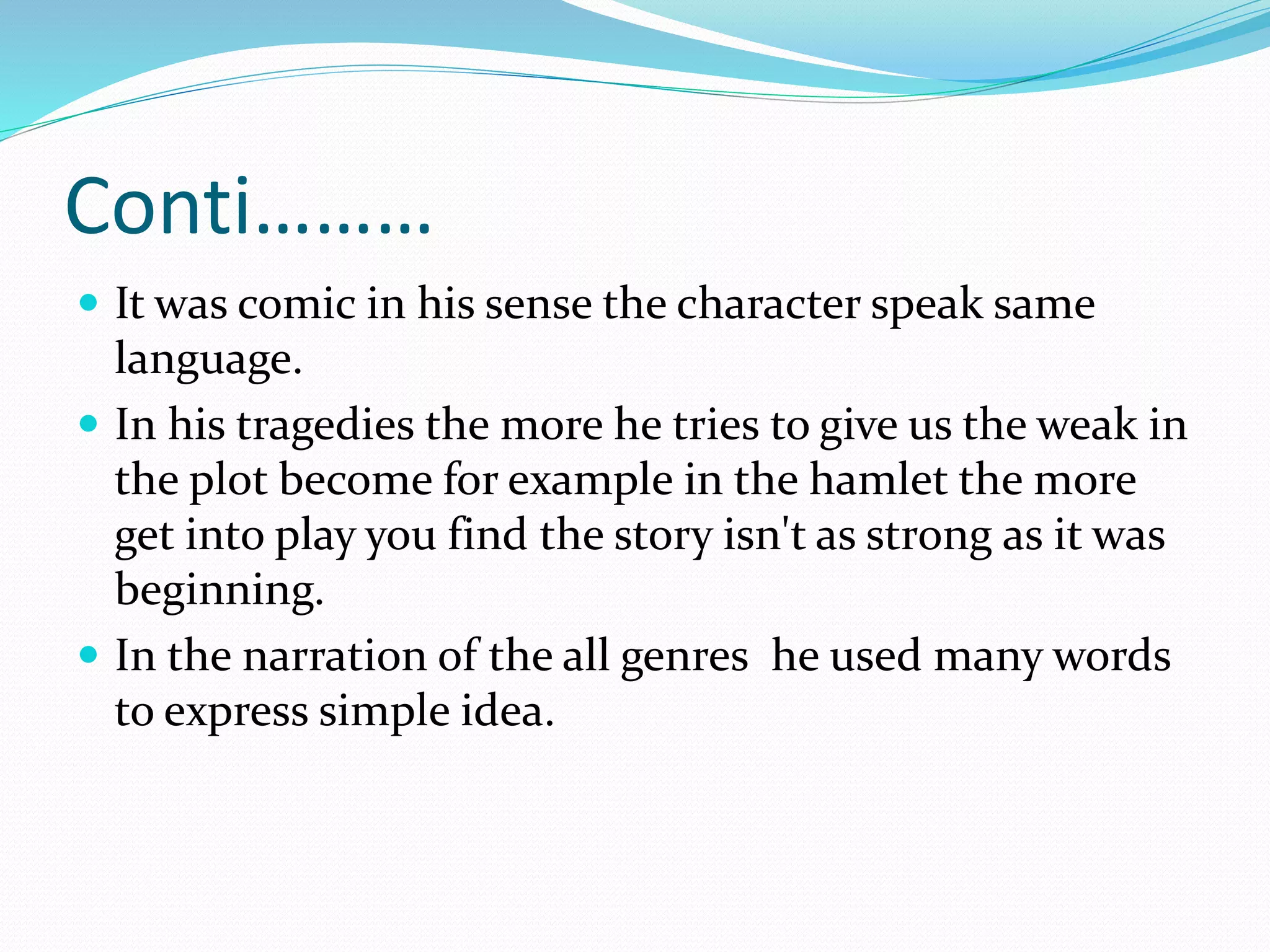 Conti………
 It was comic in his sense the character speak same
language.
 In his tragedies the more he tries to give us the weak in
the plot become for example in the hamlet the more
get into play you find the story isn't as strong as it was
beginning.
 In the narration of the all genres he used many words
to express simple idea.
 