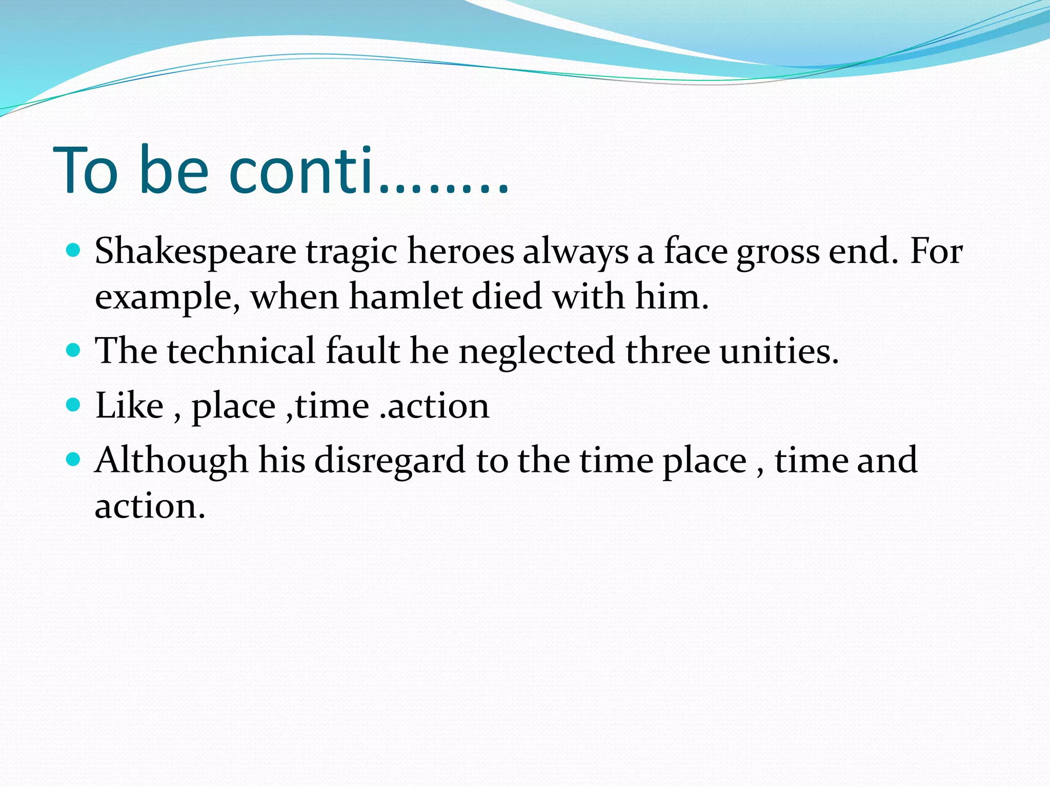 To be conti……..
 Shakespeare tragic heroes always a face gross end. For
example, when hamlet died with him.
 The technical fault he neglected three unities.
 Like , place ,time .action
 Although his disregard to the time place , time and
action.
 