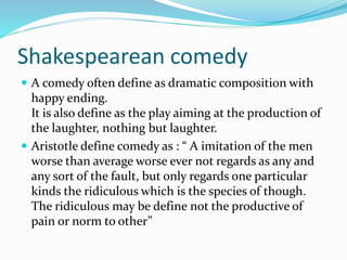 Shakespearean comedy
 A comedy often define as dramatic composition with
happy ending.
It is also define as the play aiming at the production of
the laughter, nothing but laughter.
 Aristotle define comedy as : “ A imitation of the men
worse than average worse ever not regards as any and
any sort of the fault, but only regards one particular
kinds the ridiculous which is the species of though.
The ridiculous may be define not the productive of
pain or norm to other”
 