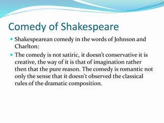 Comedy of Shakespeare
 Shakespearean comedy in the words of Johnson and
Charlton:
 The comedy is not satiric, it doesn’t conservative it is
creative, the way of it is that of imagination rather
then that the pure reason. The comedy is romantic not
only the sense that it doesn't observed the classical
rules of the dramatic composition.
 
