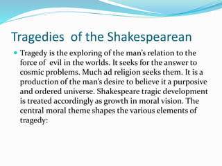 Tragedies of the Shakespearean
 Tragedy is the exploring of the man’s relation to the
force of evil in the worlds. It seeks for the answer to
cosmic problems. Much ad religion seeks them. It is a
production of the man’s desire to believe it a purposive
and ordered universe. Shakespeare tragic development
is treated accordingly as growth in moral vision. The
central moral theme shapes the various elements of
tragedy:
 