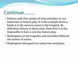 Continue………
 Johnson said that unities of time and place or not
important in history play. It is the example about a
battle it is the move to move to the hospital. By
definition history is about time, there fore it is the
impossible to have a one day history play.
 Shakespeare in his tragedies and comedies followed
the unities of action.
 Shakespeare disregard two unity time and place.
 