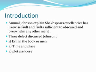 Introduction
 Samual johnson explain Shakhspears excellencies has
likewise fault and faults sufficient to obscured and
overwhelm any other merit .
 Three defect discussed Johnson :
 1) Evil in the book or men
 2) Time and place
 3) plot are loose
 