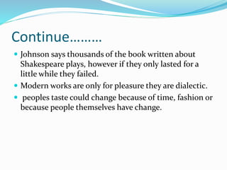 Continue………
 Johnson says thousands of the book written about
Shakespeare plays, however if they only lasted for a
little while they failed.
 Modern works are only for pleasure they are dialectic.
 peoples taste could change because of time, fashion or
because people themselves have change.
 