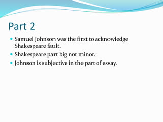 Part 2
 Samuel Johnson was the first to acknowledge
Shakespeare fault.
 Shakespeare part big not minor.
 Johnson is subjective in the part of essay.
 
