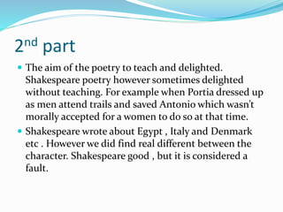 2nd part
 The aim of the poetry to teach and delighted.
Shakespeare poetry however sometimes delighted
without teaching. For example when Portia dressed up
as men attend trails and saved Antonio which wasn’t
morally accepted for a women to do so at that time.
 Shakespeare wrote about Egypt , Italy and Denmark
etc . However we did find real different between the
character. Shakespeare good , but it is considered a
fault.
 