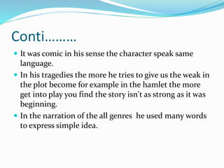 Conti………
 It was comic in his sense the character speak same
language.
 In his tragedies the more he tries to give us the weak in
the plot become for example in the hamlet the more
get into play you find the story isn't as strong as it was
beginning.
 In the narration of the all genres he used many words
to express simple idea.
 