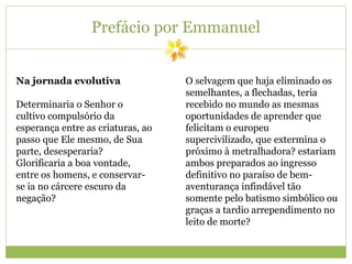 Prefácio por Emmanuel
Na jornada evolutiva
Determinaria o Senhor o
cultivo compulsório da
esperança entre as criaturas, ao
passo que Ele mesmo, de Sua
parte, desesperaria?
Glorificaria a boa vontade,
entre os homens, e conservar-
se ia no cárcere escuro da
negação?
O selvagem que haja eliminado os
semelhantes, a flechadas, teria
recebido no mundo as mesmas
oportunidades de aprender que
felicitam o europeu
supercivilizado, que extermina o
próximo à metralhadora? estariam
ambos preparados ao ingresso
definitivo no paraíso de bem-
aventurança infindável tão
somente pelo batismo simbólico ou
graças a tardio arrependimento no
leito de morte?
 