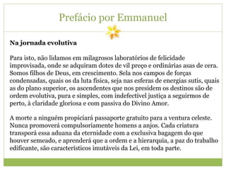 Prefácio por Emmanuel
Na jornada evolutiva
Para isto, não lidamos em milagrosos laboratórios de felicidade
improvisada, onde se adquiram dotes de vil preço e ordinárias asas de cera.
Somos filhos de Deus, em crescimento. Sela nos campos de forças
condensadas, quais os da luta física, seja nas esferas de energias sutis, quais
as do plano superior, os ascendentes que nos presidem os destinos são de
ordem evolutiva, pura e simples, com indefectível justiça a seguirmos de
perto, à claridade gloriosa e com passiva do Divino Amor.
A morte a ninguém propiciará passaporte gratuito para a ventura celeste.
Nunca promoverá compulsoriamente homens a anjos. Cada criatura
transporá essa aduana da eternidade com a exclusiva bagagem do que
houver semeado, e aprenderá que a ordem e a hierarquia, a paz do trabalho
edificante, são característicos imutáveis da Lei, em toda parte.
 