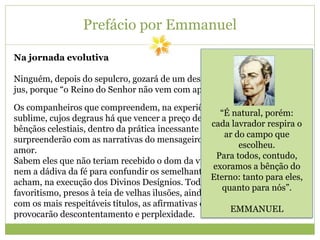 Prefácio por Emmanuel
Na jornada evolutiva
Ninguém, depois do sepulcro, gozará de um descanso a que não tenha feito
jus, porque “o Reino do Senhor não vem com aparências externas”.
Os companheiros que compreendem, na experiência humana, a escada
sublime, cujos degraus há que vencer a preço de suor, com o proveito das
bênçãos celestiais, dentro da prática incessante do bem, não se
surpreenderão com as narrativas do mensageiro interessado no servir por
amor.
Sabem eles que não teriam recebido o dom da vida para matar o tempo,
nem a dádiva da fé para confundir os semelhantes, absorvidos, que se
acham, na execução dos Divinos Desígnios. Todavia, aos crentes do
favoritismo, presos à teia de velhas ilusões, ainda quando se apresentem
com os mais respeitáveis títulos, as afirmativas do emissário fraternal
provocarão descontentamento e perplexidade.
“É natural, porém:
cada lavrador respira o
ar do campo que
escolheu.
Para todos, contudo,
exoramos a bênção do
Eterno: tanto para eles,
quanto para nós”.
EMMANUEL
 