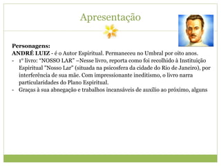 Apresentação
Personagens:
ANDRÉ LUIZ - é o Autor Espiritual. Permaneceu no Umbral por oito anos.
- 1° livro: “NOSSO LAR” –Nesse livro, reporta como foi recolhido à Instituição
Espiritual "Nosso Lar" (situada na psicosfera da cidade do Rio de Janeiro), por
interferência de sua mãe. Com impressionante ineditismo, o livro narra
particularidades do Plano Espiritual.
- Graças à sua abnegação e trabalhos incansáveis de auxílio ao próximo, alguns
 