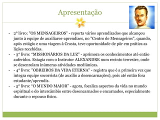 Apresentação
- 2° livro: "OS MENSAGEIROS" - reporta vários aprendizados que alcançou
junto à equipe de auxiliares-aprendizes, no "Centro de Mensageiros", quando,
após estágio e uma viagem à Crosta, teve oportunidade de pôr em prática as
lições recebidas.
- - 3° livro: “MISSIONÁRIOS DA LUZ" - aprimora os conhecimentos até então
auferidos. Estagia com o Instrutor ALEXANDRE num recinto terrestre, onde
se desenrolam inúmeras atividades mediúnicas.
- - 4° livro: "OBREIROS DA VIDA ETERNA" - registra que é a primeira vez que
integra equipe socorrista (de auxílio a desencarnações), pois até então fora
estudante/aprendiz.
- - 5° livro: “O MUNDO MAIOR” - agora, focaliza aspectos da vida no mundo
espiritual e do intercâmbio entre desencarnados e encarnados, especialmente
durante o repouso físico.
 
