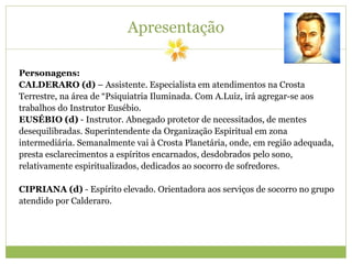 Apresentação
Personagens:
CALDERARO (d) – Assistente. Especialista em atendimentos na Crosta
Terrestre, na área de “Psiquiatria Iluminada. Com A.Luiz, irá agregar-se aos
trabalhos do Instrutor Eusébio.
EUSÉBIO (d) - Instrutor. Abnegado protetor de necessitados, de mentes
desequilibradas. Superintendente da Organização Espiritual em zona
intermediária. Semanalmente vai à Crosta Planetária, onde, em região adequada,
presta esclarecimentos a espíritos encarnados, desdobrados pelo sono,
relativamente espiritualizados, dedicados ao socorro de sofredores.
CIPRIANA (d) - Espírito elevado. Orientadora aos serviços de socorro no grupo
atendido por Calderaro.
 