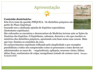 Apresentação
Conteúdo doutrinário:
Este livro trata da questão PSÍQUICA. Os distúrbios psíquicos são analisados a
partir do Plano Espiritual,
trazendo-nos a abalisada opinião de Espíritos especialistas
(Instrutores espirituais).
São enfocados os encontros e desencontros da Medicina terrena ante as lições da
Doutrina dos Espíritos. O Espiritismo, sabemos, descerra o véu que encobre os
mistérios dos distúrbios psíquicos, apontando com bom senso suas causas. Mais
que isso: ilumina os caminhos da cura.
Os esclarecimentos espirituais trilhando pela simplicidade e por exemplos
possibilitam a todos nós compreender como se processam e como devem ser
administrados os casos de: - esquizofrenia; epilepsia; neuroses várias; fobias;
idéias fixas; sentimentos de culpa; mongolismo (estudo de curioso caso). Sinopse:
Eurípedes Kühl
 