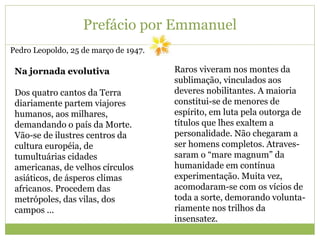 Prefácio por Emmanuel
Pedro Leopoldo, 25 de março de 1947.
Na jornada evolutiva
Dos quatro cantos da Terra
diariamente partem viajores
humanos, aos milhares,
demandando o país da Morte.
Vão-se de ilustres centros da
cultura européia, de
tumultuárias cidades
americanas, de velhos círculos
asiáticos, de ásperos climas
africanos. Procedem das
metrópoles, das vilas, dos
campos ...
Raros viveram nos montes da
sublimação, vinculados aos
deveres nobilitantes. A maioria
constitui-se de menores de
espírito, em luta pela outorga de
títulos que lhes exaltem a
personalidade. Não chegaram a
ser homens completos. Atraves-
saram o “mare magnum” da
humanidade em contínua
experimentação. Muita vez,
acomodaram-se com os vícios de
toda a sorte, demorando volunta-
riamente nos trilhos da
insensatez.
 