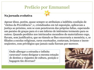 Prefácio por Emmanuel
Na jornada evolutiva
Apesar disso, porém, quase sempre se atribuíam a indébita condição de
“eleitos da Providência”; e, cristalizados em tal suposição, aplicavam a
justiça ao próximo, sem se com penetrarem das próprias faltas, esperando
um paraíso de graças para si e um inferno de intérmino tormento para os
outros. Quando perdidos nos intrincados meandros do materialismo cego,
fiavam, sem justificativa, que no túmulo se lhes encerraria a memória; e, se
filiados a escolas religiosas, raros excetuados, contavam, levianos e incon-
seqüentes, com privilégios que jamais nada fizeram por merecer.
Onde albergar a estranha e infinita
caravana? como designar a mesma estação
de destino a viajantes de cultura, posição e
bagagem tão diversas?
 