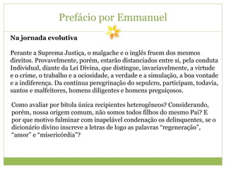 Prefácio por Emmanuel
Na jornada evolutiva
Perante a Suprema Justiça, o malgache e o inglês fruem dos mesmos
direitos. Provavelmente, porém, estarão distanciados entre si, pela conduta
Individual, diante da Lei Divina, que distingue, invariavelmente, a virtude
e o crime, o trabalho e a ociosidade, a verdade e a simulação, a boa vontade
e a indiferença. Da contínua peregrinação do sepulcro, participam, todavia,
santos e malfeitores, homens diligentes e homens preguiçosos.
Como avaliar por bitola única recipientes heterogêneos? Considerando,
porém, nossa origem comum, não somos todos filhos do mesmo Pai? E
por que motivo fulminar com inapelável condenação os delinquentes, se o
dicionário divino inscreve a letras de logo as palavras “regeneração”,
“amor” e “misericórdia”?
 