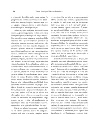 14                             Paulo Henrique Ferreira Bertolucci

a origem do distúrbio sendo apresentadas. Os         perspectivas. Por um lado, se o comportamento
progressos no campo das Neurociências permi-         aditivo tem uma base comum, o que condiciona
tiram uma outra abordagem. Sem deixar de lado        a escolha do padrão de adição, em outras
os aspectos psíquicos, passou-se a investigar as     palavras, o que leva a decidir entre jogo e
bases biológicas da droga-adição.                    cocaína, ou entre cigarro e chocolate? É prová-
    A investigação aqui pode ser em diferentes       vel que disponibilidade e as circunstâncias so-
níveis. A primeira pergunta poderia ser: existe      ciais, mas este é um terreno ainda pouco
uma predisposição biológica à droga-adição?          explorado. Por outro lado, quais as alterações
Em outra época esta indagação seria descabida,       subjacentes aos padrões observados nas
mas não hoje, quando aspectos genéticos de           avaliações neuropsicológicas referidas acima?
distúrbios mentais, como a esquizofrenia, são        Uma possibilidade é a alteração na transmissão
caracterizados com mais precisão. Enquanto em        dopaminérgica nas vias córtico-límbicas, em
relação à genética ainda não existem resultados      particular as que envolvem os lobos frontais.
consistentes, pelo menos para as drogas ditas        Este tópico é objeto de um dos capítulos deste
ilícitas, resultados interessantes podem ser         livro e tem óbvias implicações em relação a
observados em outras direções. Para uma              novas possibilidades terapêuticas.
primeira pergunta, se existe um padrão comum             Especificamente em relação às drogas, em
aos adictos, as investigações mostraram que          particular a cocaína, há muito se sabe de altera-
sim, independente da modalidade de adição, por       ções estruturais, sendo relatada há mais tempo
exemplo entre apostadores compulsivos, do            a atrofia córtico-subcortical difusa, verificada
mesmo modo que entre consumidores regulares          através da tomografia computadorizada. Tipica-
de cocaína, existe um padrão de alteração da         mente este tipo de alteração é visto em
atenção. O fato dessas alterações serem encon-       consumidores de longa data, e lesões mais
tradas em formas de adição onde o comporta-          discretas, por exemplo, na substância branca,
mento aditivo dificilmente levaria a lesão cere-     foram verificadas com a introdução e utilização
bral, ou seja, está excluída a possibilidade de os   da ressonância magnética. Mesmo com o maior
resultados serem decorrentes da própria subs-        detalhamento, podem ocorrer alterações ainda
tância de adição, sugere fortemente uma base         mais sutis, para as quais a avaliação estrutural
biológica comum a estes comportamentos. Re-          não é suficiente, mas que podem ser evidenci-
força esta idéia a verificação, em adictos sem       adas por métodos funcionais, como a ressonân-
alterações em avaliação neuropsicológica             cia magnética funcional e a tomografia por
formal, de dificuldade em planejamento a longo       emissão de fóton único (SPECT). Estes méto-
prazo, ou de avaliar adequadamente os                dos permitem não apenas documentar
resultados finais de determinadas decisões,          alterações, mas também correlacioná-las com
como visto pela aplicação do Teste do Jogo.          padrões de desempenho neuropsicológico e, é
    Este é um achado interessante, porque indi-      possível imaginar, poderão monitorar o efeito
ca um terreno comum a muitos dos comporta-           de tratamento. A interpretação do significado
mentos aditivos e permite imaginar novas             das alterações verificadas por exame de ima-
 