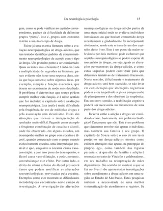 Da neurologia à psicologia                               15

gem, como se pode verificar no capítulo corres-     neuropsicológicas na droga-adição partiu de
pondente, padece da dificuldade de delimitar        uma etapa inicial onde se avaliava indivíduos
grupos “puros”, isto é, grupos com consumo          intoxicados ou que haviam consumido droga
restrito a um único tipo de droga.                  recentemente e gradualmente foi incorporando
    Existe já uma extensa literatura sobre a ava-   abstinentes, sendo este o tema de um dos capí-
liação neuropsicológica de droga-adictos, que       tulos deste livro. Este é um ponto da maior re-
tem tentado identificar padrões de comprometi-      levância por dois motivos: pode esclarecer que
mento neuropsicológico de acordo com o tipo         seqüelas neuropsicológicas se podem esperar do
de droga. Um primeiro ponto a ser considerado:      uso prévio de drogas, ou seja, quais as altera-
Quais os testes mais eficientes? Tendo em vista     ções permanentes da droga-adição, e como
a multiplicidade de sugestões na literatura, pa-    estas seqüelas podem contribuir para que
rece evidente não haver uma resposta clara, ain-    diferentes tentativas de tratamento fracassem.
da que haja consenso sobre algumas áreas, por       Neste sentido, dificilmente o tratamento de
exemplo, atenção e função executiva, que            droga-adictos será bem sucedido, se não levar
devem ser examinadas de modo mais detalhado.        em consideração que alterações cognitivas
O problema é determinar que testes podem            podem estar impedindo a plena compreensão
cumprir melhor esta função, e é neste sentido       do planejamento e dos objetivos da terapêutica.
que foi incluído o capítulo sobre avaliação         Em um outro sentido, a reabilitação cognitiva
neuropsicológica. Esta tarefa é muito dificultada   poderá ser necessária no tratamento de uma
pela freqüência de uso de múltiplas drogas e        parte dos droga-adictos.
pela associação com alcoolismo. Estas são               Deveria então a adição a drogas ser consi-
situações que tornam a interpretação de             derada como, basicamente, um problema bioló-
resultados muito difícil. Pegando como exemplo      gico? Certamente que não. Este é um problema
a freqüente combinação de cocaína e álcool,         que claramente envolve não apenas o indivíduo,
onde foi observado, em alguns estudos, um           mas também sua família e seu grupo. O
desempenho melhor no grupo com cocaína e ál-        capítulo de Souza sobre o uso de um teste
cool, quando comparado com o grupo usando           projetivo em droga-adictos mostra como
exclusivamente cocaína, uma interpretação pos-      existem alterações não apenas na percepção do
sível é que, enquanto a cocaína causa vaso-         próprio ego, como também das figuras
constrição, e por isso piora do desempenho, o       parentais. A questão da família e adição é
álcool causa vaso-dilatação, e pode, portanto,      retomada no texto de Vizziello e colaboradores,
contrabalançar este efeito. Por outro lado, o       em seu trabalho na recuperação de mães
efeito do abuso crônico do álcool provocará         dependentes. No sentido de mostrar o que se
danos que podem modificar as alterações             faz no Brasil são apresentadas investigações
neuropsicológicas provocadas pela cocaína.          sobre atendimento a droga-adictos em uma re-
Exemplos como este mostram as dificuldades          gião do Estado de São Paulo. Estas pesquisas
metodológicas encontradas neste campo de            indicam a necessidade de uma melhor
investigação. A investigação das alterações         sistematização de atendimento e registro. Se
 
