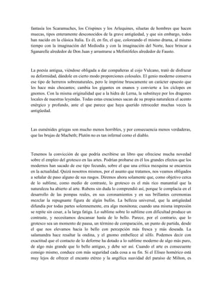fantasía los Scaramuches, los Crispines y los Arlequines, siluetas de hombres que hacen
muecas, tipos enteramente desconocidos de la grave antigüedad, y que sin embargo, todos
han nacido en la clásica Italia. Es él, en fin, el que, coloreando el mismo drama, al mismo
tiempo con la imaginación del Mediodía y con la imaginación del Norte, hace brincar a
Sganarelle alrededor de Don Juan y arrastrarse a Mefistófeles alrededor de Fausto.
La poesía antigua, viéndose obligada a dar compañeras al cojo Vulcano, trató de disfrazar
su deformidad, dándole en cierto modo proporciones colosales. El genio moderno conserva
ese tipo de herreros sobrenaturales, pero le imprime bruscamente un carácter opuesto que
les hace más chocantes; cambia los gigantes en enanos y convierte a los cíclopes en
gnomos. Con la misma originalidad que a la hidra de Lerna, la substituye por los dragones
locales de nuestras leyendas. Todas estas creaciones sacan de su propia naturaleza el acento
enérgico y profundo, ante el que parece que haya querido retroceder muchas veces la
antigüedad.
Las euménides griegas son mucho menos horribles, y por consecuencia menos verdaderas,
que las brujas de Macbeth; Plutón no es tan infernal como el diablo.
Tenemos la convicción de que podría escribirse un libro que ofreciese mucha novedad
sobre el empleo del grotesco en las artes. Podrían probarse en él los grandes efectos que los
modernos han sacado de ese tipo fecundo, sobre el que una crítica mezquina se encarniza
en la actualidad. Quizá nosotros mismos, por el asunto que tratamos, nos veamos obligados
a señalar de paso alguno de sus rasgos. Diremos ahora solamente que, como objetivo cerca
de lo sublime, como medio de contraste, lo grotesco es el más rico manantial que la
naturaleza ha abierto al arte. Rubens sin duda lo comprendió así, porque le complacía en el
desarrollo de las pompas reales, en sus coronamientos y en sus brillantes ceremonias
mezclar la repugnante figura de algún bufón. La belleza universal, que la antigüedad
difundía por todas partes solemnemente, era algo monótona; cuando una misma impresión
se repite sin cesar, a la larga fatiga. Lo sublime sobre lo sublime con dificultad produce un
contraste, y necesitamos descansar hasta de lo bello. Parece, por el contrario, que lo
grotesco sea un momento de pausa, un término de comparación, un punto de partida, desde
el que nos elevamos hacia lo bello con percepción más fresca y más deseada. La
salamandra hace resaltar la ondina, y el gnomo embellece al silfo. Podemos decir con
exactitud que el contacto de lo deforme ha dotado a lo sublime moderno de algo más puro,
de algo más grande que lo bello antiguo, y debe ser así. Cuando el arte es consecuente
consigo mismo, conduce con más seguridad cada cosa a su fin. Si el Elíseo homérico está
muy lejos de ofrecer el encanto etéreo y la angélica suavidad del paraíso de Milton, es
 