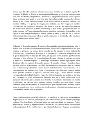 porque bajo del Edén existe un infierno mucho más horrible que el tártaro pagano. Ni
Francesca de Rímini ni Beatriz serían tan deslumbradoras en un poeta que no se encerrara
en la torre del Hambre, obligándonos a presenciar la repugnante comida del conde Ugolino.
Dante no tendría tanta gracia si no tuviera tanta fuerza. Las náyades carnosas, los robustos
tritones y los céfiros libertinos carecen de la fluidez diáfana de nuestras ondinas y de
nuestras sílfides, y es porque la imaginación moderna, que hace vagar por nuestros
cementerios a los vampiros, a los ogros, a las almas en pena y a los aparecidos, consigue
dar a esos seres fantásticos la forma incorporal y la pura esencia que jamás tuvieron las
ninfas paganas. La Venus antigua es hermosa y admirable, mas ¿quién ha infundido en las
figuras de Juan Goujon la elegancia esbelta, extraña y aérea? ¿Quién les dio el carácter,
hasta entonces desconocido, de vida y de grandiosidad, sino su proximidad a las esculturas
rudas y poderosas de la Edad Media?
Si durante el desarrollo necesario de nuestras ideas, que aún pudieran profundizarse más, el
hilo de ellas no se ha roto en el espíritu del lector, debe haber comprendido con qué gran
potencia lo grotesco, ese germen de la comedia que ha recogido la musa moderna, ha
debido crecer y engrandecerse desde que se ha transportado a un terreno más propicio para
él que el paganismo y la epopeya. En efecto, en la poesía nueva, mientras que lo sublime
representa el alma tal como ella es, purificada por la moral cristiana, lo grotesco representa
el papel de la humana estupidez. El primer tipo, desprendido de toda liga impura, estará
dotado de todos los encantos, de todas las gracias y de todas las bellezas, y llegará un día en
que cree a Julieta, a Desdémona y a Ofelia. El segundo tipo representará todo lo ridículo,
todo lo defectuoso y todo lo feo. En esta división de la humanidad y de la creación, a él le
corresponderán las pasiones, los vicios y los crímenes; será injurioso, rastrero, glotón,
avaro, pérfido, chismoso e hipócrita; será más tarde Yago, Tartufo, Basilio, Poionio,
Harpagón, Bartolo, Falstaff, Scapín y Fígaro. Lo bello no tiene más que un tipo, lo feo tiene
mil. Es porque lo bello, humanamente hablando, sólo es la forma considerada en su
expresión más simple, en su simetría más absoluta, en su armonía más íntima con nuestra
organización; por eso nos ofrece siempre conjunto completo, pero restringido. Lo que
llamamos lo feo, por el contrario, es un detalle de un gran conjunto que no podemos abarcar
y que se armoniza, no con el hombre, sino con la creación entera; por eso nos presenta sin
cesar aspectos nuevos, pero incompletos.
Es un estudio curioso seguir el advenimiento y la marcha de lo grotesco en la era moderna.
Al principio es una invasión, una irrupción, un desbordamiento; es un torrente que rompe
su dique. Atraviesa al nacer la literatura latina, que muere, prestando sus encantos a Perseo,
a Petronio y a Juvenal, y dejando en ella El asno de oro, de Apuleyo. Desde allí se difunde
en la imaginación de los pueblos nuevos que rehacen la Europa, y fluye en los cuentistas,
 
