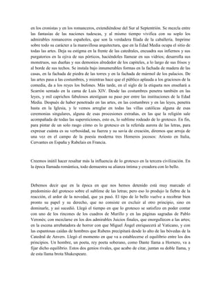 en los cronistas y en los romanceros, extendiéndose del Sur al Septentrión. Se mezcla entre
las fantasías de las naciones tudescas, y al mismo tiempo vivifica con su soplo los
admirables romanceros españoles, que son la verdadera Ilíada de la caballería. Imprime
sobre todo su carácter a la maravillosa arquitectura, que en la Edad Media ocupa el sitio de
todas las artes. Deja su estigma en la frente de las catedrales, encuadra sus infiernos y sus
purgatorios en la ojiva de sus pórticos, haciéndoles llamear en sus vidrios; desarrolla sus
monstruos, sus dueñas y sus demonios alrededor de los capiteles, a lo largo de sus frisos y
al borde de sus techos. Se instala bajo innumerables formas en la fachada de madera de las
casas, en la fachada de piedra de las torres y en la fachada de mármol de los palacios. De
las artes pasa a las costumbres, y mientras hace que el público aplauda a los graciosos de la
comedia, da a los reyes los bufones. Más tarde, en el siglo de la etiqueta nos enseñará a
Scarrón sentado en la cama de Luis XIV. Desde las costumbres penetra también en las
leyes, y mil caprichos fabulosos atestiguan su paso por entre las instituciones de la Edad
Media. Después de haber penetrado en las artes, en las costumbres y en las leyes, penetra
hasta en la Iglesia, y le vemos arreglar en todas las villas católicas alguna de esas
ceremonias singulares, alguna de esas procesiones extrañas, en las que la religión sale
acompañada de todas las supersticiones, esto es, lo sublime rodeado de lo grotesco. En fin,
para pintar de un solo rasgo cómo es lo grotesco en la referida aurora de las letras, para
expresar cuánta es su verbosidad, su fuerza y su savia de creación, diremos que arroja de
una vez en el campo de la poesía moderna tres Homeros jocosos: Ariosto en Italia,
Cervantes en España y Rabelais en Francia.
Creemos inútil hacer resaltar más la influencia de lo grotesco en la tercera civilización. En
la época llamada romántica, todo demuestra su alianza íntima y creadora con lo bello.
Debemos decir que en la época en que nos hemos detenido está muy marcado el
predominio del grotesco sobre el sublime de las letras; pero eso lo produjo la fiebre de la
reacción, el ardor de la novedad, que ya pasó. El tipo de lo bello vuelve a recobrar bien
pronto su papel y su derecho, que no consiste en excluir al otro principio, sino en
dominarle, y así sucedió. Llegó el tiempo en que lo grotesco se satisfizo en poder contar
con uno de los rincones de los cuadros de Murillo y en las páginas sagradas de Pablo
Veronés; con mezclarse en los dos admirables Juicios finales, que enorgullecen a las artes;
en la escena arrebatadora de horror con que Miguel Ángel enriquecerá al Vaticano, y con
las espantosas caídas de hombres que Rubens precipitará desde lo alto de las bóvedas de la
Catedral de Anvers. Llegó el momento en que va a establecerse el equilibrio entre los dos
principios. Un hombre, un poeta, rey poeta soberano, como Dante llama a Hornero, va a
fijar dicho equilibrio. Estos dos genios rivales, que acabo de citar, juntan su doble llama, y
de esta llama brota Shakespeare.
 