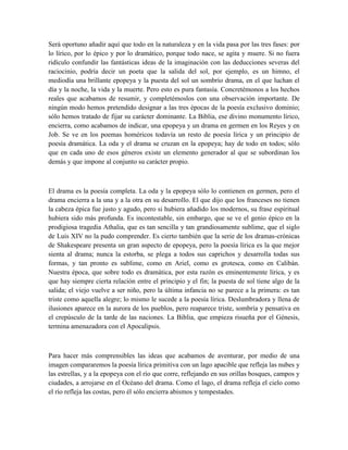 Será oportuno añadir aquí que todo en la naturaleza y en la vida pasa por las tres fases: por
lo lírico, por lo épico y por lo dramático, porque todo nace, se agita y muere. Si no fuera
ridículo confundir las fantásticas ideas de la imaginación con las deducciones severas del
raciocinio, podría decir un poeta que la salida del sol, por ejemplo, es un himno, el
mediodía una brillante epopeya y la puesta del sol un sombrío drama, en el que luchan el
día y la noche, la vida y la muerte. Pero esto es pura fantasía. Concretémonos a los hechos
reales que acabamos de resumir, y completémoslos con una observación importante. De
ningún modo hemos pretendido designar a las tres épocas de la poesía exclusivo dominio;
sólo hemos tratado de fijar su carácter dominante. La Biblia, ese divino monumento lírico,
encierra, como acabamos de indicar, una epopeya y un drama en germen en los Reyes y en
Job. Se ve en los poemas homéricos todavía un resto de poesía lírica y un principio de
poesía dramática. La oda y el drama se cruzan en la epopeya; hay de todo en todos; sólo
que en cada uno de esos géneros existe un elemento generador al que se subordinan los
demás y que impone al conjunto su carácter propio.
El drama es la poesía completa. La oda y la epopeya sólo lo contienen en germen, pero el
drama encierra a la una y a la otra en su desarrollo. El que dijo que los franceses no tienen
la cabeza épica fue justo y agudo, pero si hubiera añadido los modernos, su frase espiritual
hubiera sido más profunda. Es incontestable, sin embargo, que se ve el genio épico en la
prodigiosa tragedia Athalia, que es tan sencilla y tan grandiosamente sublime, que el siglo
de Luis XIV no la pudo comprender. Es cierto también que la serie de los dramas-crónicas
de Shakespeare presenta un gran aspecto de epopeya, pero la poesía lírica es la que mejor
sienta al drama; nunca la estorba, se plega a todos sus caprichos y desarrolla todas sus
formas, y tan pronto es sublime, como en Ariel, como es grotesca, como en Calibán.
Nuestra época, que sobre todo es dramática, por esta razón es eminentemente lírica, y es
que hay siempre cierta relación entre el principio y el fin; la puesta de sol tiene algo de la
salida; el viejo vuelve a ser niño, pero la última infancia no se parece a la primera: es tan
triste como aquella alegre; lo mismo le sucede a la poesía lírica. Deslumbradora y llena de
ilusiones aparece en la aurora de los pueblos, pero reaparece triste, sombría y pensativa en
el crepúsculo de la tarde de las naciones. La Biblia, que empieza risueña por el Génesis,
termina amenazadora con el Apocalipsis.
Para hacer más comprensibles las ideas que acabamos de aventurar, por medio de una
imagen compararemos la poesía lírica primitiva con un lago apacible que refleja las nubes y
las estrellas, y a la epopeya con el río que corre, reflejando en sus orillas bosques, campos y
ciudades, a arrojarse en el Océano del drama. Como el lago, el drama refleja el cielo como
el río refleja las costas, pero él sólo encierra abismos y tempestades.
 