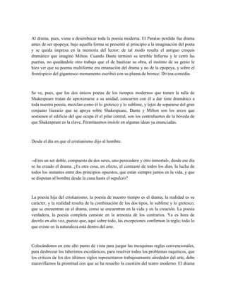 Al drama, pues, viene a desembocar toda la poesía moderna. El Paraíso perdido fue drama
antes de ser epopeya; bajo aquella forma se presentó al principio a la imaginación del poeta
y se queda impresa en la memoria del lector; de tal modo resalta el antiguo croquis
dramático que imaginó Milton. Cuando Dante terminó su terrible Infierno y le cerró las
puertas, no quedándole otro trabajo que el de bautizar su obra, el instinto de su genio le
hizo ver que su poema multiforme era emanación del drama y no de la epopeya, y sobre el
frontispicio del gigantesco monumento escribió con su pluma de bronce: Divina comedia.
Se ve, pues, que los dos únicos poetas de los tiempos modernos que tienen la talla de
Shakespeare tratan de aproximarse a su unidad, concurren con él a dar tinte dramático a
toda nuestra poesía, mezclan como él lo grotesco y lo sublime, y lejos de separarse del gran
conjunto literario que se apoya sobre Shakespeare, Dante y Milton son los arcos que
sostienen el edificio del que ocupa él el pilar central, son los contrafuertes de la bóveda de
que Shakespeare es la clave. Permítasenos insistir en algunas ideas ya enunciadas.
Desde el día en que el cristianismo dijo al hombre:
-«Eres un ser doble, compuesto de dos seres, uno perecedero y otro inmortal», desde ese día
se ha creado el drama. ¿Es otra cosa, en efecto, el contraste de todos los días, la lucha de
todos los instantes entre dos principios opuestos, que están siempre juntos en la vida, y que
se disputan al hombre desde la cuna hasta el sepulcro?
La poesía hija del cristianismo, la poesía de nuestro tiempo es el drama; la realidad es su
carácter, y la realidad resulta de la combinación de los dos tipos, lo sublime y lo grotesco,
que se encuentran en el drama, como se encuentran en la vida y en la creación. La poesía
verdadera, la poesía completa consiste en la armonía de los contrarios. Ya es hora de
decirlo en alta voz, puesto que, aquí sobre todo, las excepciones confirman la regla; todo lo
que existe en la naturaleza está dentro del arte.
Colocándonos en este alto punto de vista para juzgar las mezquinas reglas convencionales,
para desbrozar los laberintos escolásticos, para resolver todos los problemas raquíticos, que
los críticos de los dos últimos siglos representaron trabajosamente alrededor del arte, debe
maravillarnos la prontitud con que se ha resuelto la cuestión del teatro moderno. El drama
 
