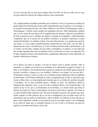 no tuvo más que dar un paso para romper todos los hilos de tela de araña con los que
creyeron atarle las milicias de Liliput mientras estuvo durmiendo.
Así, cuando pedantes aturdidos pretenden que lo deforme, lo feo y lo grotesco no deben ser
jamás objeto de imitación para el arte, debe respondérseles que lo grotesco es la comedia, y
la comedia forma parte del arte. Para ellos Tartufo no será bello ni Pourceaugnac noble, y
Pourceaugnac y Tartufo serán siempre dos pimpollos del arte. Debe objetárseles también
que si se les arroja de esa barrera de la segunda línea de aduanas, renuevan la prohibición
de aliar lo grotesco con lo sublime, de fundir la comedia en la tragedia, y debe hacérseles
comprender que en la poesía de los pueblos cristianos, lo grotesco representa la parte
material del hombre y lo sublime el alma. Esos dos tallos del arte, si se impide que mezclen
sus ramas, si se les separa sistemáticamente, producirán por todo fruto, uno de ellos la
abstracción de vicios y de ridiculeces y el otro la abstracción del crimen, del heroísmo y de
la virtud. Los dos tipos, aislados de este modo y entregados a sí mismos, se irán cada uno
por su lado, dejando entre ellos la realidad, el uno a su derecha y el otro a su izquierda. Por
lo tanto, después de hacer estas abstracciones, quedará por representar lo más importante, al
hombre; faltará hacer el drama.
En el drama, tal como se ejecuta, o tal por lo menos como se puede concebir, todo se
encadena y se deduce en él como en la realidad: en él representan su papel el cuerpo y el
alma, y los hombres y los acontecimientos, puestos en juego por este doble agente, pasan de
jocosos a terribles, y alguna vez a ser terribles y bufones a un tiempo. Así un juez dirá: -
Condenado a muerte y vamos a comer. Así el Senado romano deliberará sobre el rodaballo
de Domiciano. Así Sócrates, bebiendo la cicuta y asegurando que el alma es inmortal y que
existe un Dios único, se interrumpirá para recordar que no se olviden de sacrificar un gallo
a Esculapio. Así la reina Elisabeth jurará y hablará en latín. Así Richelieu sufrirá la
influencia del capuchino José, y Luis XI la de su barbero Olivier. Así Cromwell dirá: -He
metido al rey en mi saco y al Parlamento en mi bolsillo, y la misma mano que firma el
decreto de muerte de Carlos I pintarrajeará con tinta el rostro de un regicida. Así César en
su carro triunfal tendrá miedo de caer. Por que los hombres de genio, por grandes que sean,
tienen siempre su lado grotesco que se ríe de su inteligencia; por esa parte tocan con la
humanidad y por esa parte son dramáticos. «De lo sublime a lo ridículo no hay más que un
paso», decía Napoleón, cuando se convenció de que era un simple mortal, y este relámpago
de un alma de fuego que se entreabre ilumina a la vez el arte y la historia; ese grito de
agonía es el resumen del drama y de la vida.
 