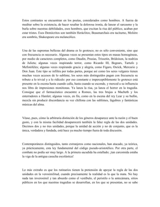 Estos contrastes se encuentran en los poetas, considerados como hombres. A fuerza de
meditar sobre la existencia, de hacer resaltar la dolorosa ironía, de lanzar el sarcasmo y la
burla sobre nuestras debilidades, esos hombres, que excitan la risa del público, acaban por
estar tristes. Esos Demócritos son también Heráclitos; Beaumarchais era taciturno, Molière
era sombrío, Shakespeare era melancólico.
Una de las supremas bellezas del drama es lo grotesco; no es sólo conveniente, sino que
con frecuencia es necesario. Algunas veces se presentan estos tipos en masas homogéneas,
por medio de caracteres completos, como Daudin, Prusias, Trissotin, Bridoison, la nodriza
de Julieta; algunas veces inspirando terror, como Ricardo III, Begears, Tartufo y
Mefistófeles; algunas veces respirando gracia y alegría, como Fígaro, Osrick, Mercurio y
Don Juan. Este tipo se infiltra por todas partes, porque así como los seres vulgares tienen
muchas veces accesos de lo sublime, los seres más distinguidos pagan con frecuencia su
tributo a lo trivial y a lo ridículo: por eso constante e imperceptiblemente lo grotesco está
presente en la escena hasta cuando calla, hasta cuando se esconde, y merced a su influencia
nos libra de impresiones monótonas. Ya lanza la risa, ya lanza el horror en la tragedia.
Consigue que el farmacéutico encuentre a Romeo, las tres brujas a Macbeth y los
enterradores a Hamlet; algunas veces, en fin, como en la escena del rey Lear y su bufón,
mezcla sin producir discordancia su voz chillona con las sublimes, lúgubres y fantásticas
músicas del alma.
Véase, pues, cómo la arbitraria distinción de los géneros desaparece ante la razón y el buen
gusto, y con la misma facilidad desaparecerá también la falaz regla de las dos unidades.
Decimos dos y no tres unidades, porque la unidad de acción y no de conjunto, que es la
única, verdadera y fundada, está hace ya mucho tiempo fuera de toda discusión.
Contemporáneos distinguidos, tanto extranjeros como nacionales, han atacado, ya teórica,
ya prácticamente, esta ley fundamental del código pseudo-aristotélico. Por otra parte, el
combate no podía ser muy largo. A la primera sacudida ha estallado; ¡tan carcomida estaba
la viga de la antigua casucha escolástica!
Lo más extraño es que los rutinarios tienen la pretensión de apoyar la regla de las dos
unidades en la verosimilitud, cuando precisamente la realidad es la que la mata. No hay
nada tan inverosímil y tan absurdo como el vestíbulo, el peristilo o la antecámara, sitios
públicos en los que nuestras tragedias se desarrollan, en los que se presentan, no se sabe
 