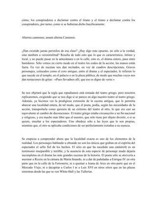 cómo, los conspiradores a declamar contra el tirano y el tirano a declamar contra los
conspiradores, por turno, como si se hubieran dicho bucólicamente:
Alternis cantemus; amant alterna Camenoe.
¿Han existido jamás peristilos de esa clase? ¿Hay algo más opuesto, no sólo a la verdad,
sino también a verosimilitud? Resulta de todo esto que lo que es característico, íntimo y
local, y no puede pasar en la antecámara o en la calle, esto es, el drama entero, pasa entre
bastidores. Sólo vemos en cierto modo en el teatro los codos de la acción, las manos están
fuera. En vez de escenas nos dan recitados, en vez de cuadros descripciones. Graves
personajes, colocados como el coro antiguo, entre el drama y el espectador, le refieren lo
que sucede en el templo, en el palacio o en la plaza pública, de modo que muchas veces nos
dan tentaciones de gritar: -«Pues llevadnos allí, que eso es digno de verse.»
Se nos objetará que la regla que repudiamos está tomada del teatro griego, pero nosotros
replicaremos, exigiendo que se nos diga si se parece en algo nuestro teatro al teatro griego.
Además, ya hicimos ver la prodigiosa extensión de la escena antigua, que le permitía
abarcar una localidad entera, de tal modo, que el poeta, podía, según las necesidades de la
acción, transportarla como quisiera de un extremo del teatro al otro, lo que era casi un
equivalente al cambio de decoraciones. El teatro griego estaba circunscrito a un fin nacional
y religioso, y era mucho más libre que el nuestro, que sólo tiene por objeto divertir, o si se
quiere, enseñar a los espectadores. Uno obedece sólo a las leyes que le son propias,
mientras que, el otro se aplicaba condiciones de ser perfectamente extrañas a su esencia.
Se empieza a comprender ahora que la localidad exacta es uno de los elementos de la
realidad. Los personajes hablando u obrando no son los únicos que graban en el espíritu del
espectador el sello fiel de los hechos. El sitio en que ha sucedido una catástrofe es un
testimonio inseparable y terrible, y la ausencia de esta especie de personaje mudo dejaría
incompletas en el drama las más grandes escenas de la historia. El poeta sólo se atrevería a
asesinar a Rizzio en la cámara de María Stuardo, ni a dar de puñaladas a Enrique IV en otra
parte que en la calle de la Ferronerie, ni a quemar a Juana de Arco en otra parte que en el
Mercado Viejo, ni a decapitar a Carlos I ni a Luis XVI en otros sitios que en las plazas
siniestras desde las que se ven White-Hall y las Tullerías.
 