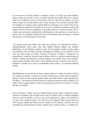 La existencia de la tercera unidad, la unidad de acción, es la única que todos admiten,
porque resulta de un hecho: el ojo y el espíritu humano sólo pueden abarcar un conjunto
cada vez; la unidad de acción es tan necesaria como las otras dos son inútiles; es la que
marca el punto de vista del drama y, por lo tanto, excluye a las otras dos. No puede haber
tres unidades en un drama, como no puede haber tres horizontes en un cuadro. Pero no hay
que confundir la unidad con la sencillez de la acción. La unidad del conjunto no rechaza de
ningún modo las acciones secundarias en que debe apoyarse la acción principal; sólo se
necesita que estas partes, prudentemente subordinadas al todo, graviten sin cesar hacia la
acción central y se agrupen alrededor de ella en los diferentes planos del drama. La unidad
del conjunto es la ley de perspectiva del teatro.
-Los grandes genios han sufrido esas reglas que rechazáis -nos replicarán los críticos-.
Desgraciadamente tenéis razón. Dios sabe adónde hubieran llegado esos hombres
admirables si no les hubieseis cortado el vuelo. Se han prestado a aceptar vuestros grillos
sin combatiros. Por eso Pedro Corneille, maltratado por debutar con su maravilla el Cid,
tiene que luchar luego con Mairet, Claveret, D´Auvignac y Scuderi, y denunciar a la
posteridad sus violencias. He aquí lo que le dijeron: «Joven, es menester aprender antes de
enseñar.» Racine experimentó los mismos disgustos sin resistirse tanto como Corneille,
porque carecía del genio, del carácter y de la esperanza de éste; se encerró en el silencio y
abandonó al desdén de su época su arrebatadora elegía Esther y su magnífica epopeya
Athalia.
Indudablemente nos ha privado de poseer muchas bellezas la cadena de críticos clásicos
que empieza en Scuderi y termina en La Harpe; bellezas que su soplo árido ha secado en
germen. A pesar de ellos nuestros grandes poetas han hecho brillar su genio oprimido por
las trabas, y con frecuencia ha sido inútil que los quisiesen amurallar entre los dogmas y las
reglas. Como el gigante hebreo, al huir, han arrancado las puertas de su prisión y se las han
llevado a la montaña.
Esto no obstante, se repite y quizá se repetirá durante mucho tiempo: -¡Seguid las reglas!
¡Imitad a los modelos, que las reglas son las que los forman!- Pero es menester distinguir
entre dos clases de modelos; los que se han escrito siguiendo las reglas, o los modelos de
los que se han sacado las reglas. ¿En cuál de las dos categorías debe el genio buscar su
sitio? Aunque siempre sea enojoso estar en contacto con los pedantes, vale mil veces más
enseñarles que recibir lecciones de ellos. Después sólo se trata de imitar, ¿y el reflejo vale
 