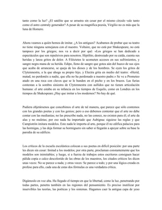tanto como la luz? ¿El satélite que se arrastra sin cesar por el mismo círculo vale tanto
como el astro centraly generador? A pesar de su magnífica poesía, Virgilio no es más que la
luna de Homero.
Ahora veamos a quién hemos de imitar. ¿A los antiguos? Acabamos de probar que su teatro
no tiene ninguna semejanza con el nuestro. Voltaire, que no está por Shakespeare, no está
tampoco por los griegos; nos va a decir por qué: «Los griegos se han dedicado a
espectáculos que son repulsivos para nosotros. Hipólito, destrozado por su caída, cuenta sus
heridas y lanza gritos de dolor. A Filóctetes le acometen accesos en sus sufrimientos, y
sangre negra mana de su herida. Edipo, lleno de sangre que gotea aún del hueco de sus ojos
que acaba de arrancarse, se queja de los dioses y de los hombres. Se oyen los gritos de
Clytemnestra, a la que ahoga su propio hijo, y Electra grita en medio del teatro: «Herid,
matad, no perdonéis a nadie, que ella no ha perdonado a nuestro padre.» Se ve a Prometeo
atado en una roca con clavos que se le hunden en el pecho y en los brazos. Las furias
contestan a la sombra siniestra de Clytemnestra con aullidos que no tienen articulación
humana: el arte estaba en su infancia en los tiempos de Esquilo, como en Londres en los
tiempos de Shakespeare ¿Hay que imitar a los modernos? No hay de qué.
Pudiera objetársenos que concebimos el arte de tal manera, que parece que sólo contemos
con los grandes poetas y con los genios; pero a eso debemos contestar que el arte no debe
contar con las medianías; no las prescribe nada, no las conoce, no existen para él; el arte da
alas y no muletas; por eso nada ha importado que Aubignac siguiese las reglas y que
Campistrón imitara modelos. Esto nada le importa al arte, porque él no edifica palacios para
las hormigas, y las deja formar su hormiguero sin saber si llegarán a apoyar sobre su base la
parodia de su edificio.
Los críticos de la escuela escolástica colocan a sus poetas en difícil posición: por una parte
les dicen sin cesar: Imitad a los modelos; por otra parte, proclaman constantemente que los
modelos son inimitables; y luego, si a fuerza de trabajos estos escritores consiguen hacer
pálida copia o calco descolorido de las obras de los maestros, los citados críticos les dicen
unas veces: No se parece a nada; y otras veces: Se parece a todo; y por una lógica creada ex
profeso para ello, cada una de estas dos fórmulas es una verdadera crítica.
Digámoslo en voz alta. Ha llegado el tiempo en que la libertad, como la luz, penetrando por
todas partes, penetra también en las regiones del pensamiento. Es preciso inutilizar por
inservibles las teorías, las poéticas y los sistemas. Hagamos caer la antigua capa de yeso
 