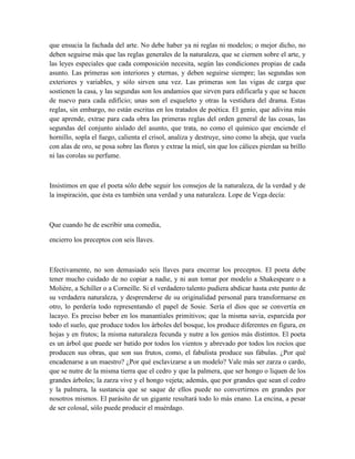 que ensucia la fachada del arte. No debe haber ya ni reglas ni modelos; o mejor dicho, no
deben seguirse más que las reglas generales de la naturaleza, que se ciernen sobre el arte, y
las leyes especiales que cada composición necesita, según las condiciones propias de cada
asunto. Las primeras son interiores y eternas, y deben seguirse siempre; las segundas son
exteriores y variables, y sólo sirven una vez. Las primeras son las vigas de carga que
sostienen la casa, y las segundas son los andamios que sirven para edificarla y que se hacen
de nuevo para cada edificio; unas son el esqueleto y otras la vestidura del drama. Estas
reglas, sin embargo, no están escritas en los tratados de poética. El genio, que adivina más
que aprende, extrae para cada obra las primeras reglas del orden general de las cosas, las
segundas del conjunto aislado del asunto, que trata, no como el químico que enciende el
hornillo, sopla el fuego, calienta el crisol, analiza y destruye, sino como la abeja, que vuela
con alas de oro, se posa sobre las flores y extrae la miel, sin que los cálices pierdan su brillo
ni las corolas su perfume.
Insistimos en que el poeta sólo debe seguir los consejos de la naturaleza, de la verdad y de
la inspiración, que ésta es también una verdad y una naturaleza. Lope de Vega decía:
Que cuando he de escribir una comedia,
encierro los preceptos con seis llaves.
Efectivamente, no son demasiado seis llaves para encerrar los preceptos. El poeta debe
tener mucho cuidado de no copiar a nadie, y ni aun tomar por modelo a Shakespeare o a
Molière, a Schiller o a Corneille. Si el verdadero talento pudiera abdicar hasta este punto de
su verdadera naturaleza, y desprenderse de su originalidad personal para transformarse en
otro, lo perdería todo representando el papel de Sosie. Sería el dios que se convertía en
lacayo. Es preciso beber en los manantiales primitivos; que la misma savia, esparcida por
todo el suelo, que produce todos los árboles del bosque, los produce diferentes en figura, en
hojas y en frutos; la misma naturaleza fecunda y nutre a los genios más distintos. El poeta
es un árbol que puede ser batido por todos los vientos y abrevado por todos los rocíos que
producen sus obras, que son sus frutos, como, el fabulista produce sus fábulas. ¿Por qué
encadenarse a un maestro? ¿Por qué esclavizarse a un modelo? Vale más ser zarza o cardo,
que se nutre de la misma tierra que el cedro y que la palmera, que ser hongo o liquen de los
grandes árboles; la zarza vive y el hongo vejeta; además, que por grandes que sean el cedro
y la palmera, la sustancia que se saque de ellos puede no convertirnos en grandes por
nosotros mismos. El parásito de un gigante resultará todo lo más enano. La encina, a pesar
de ser colosal, sólo puede producir el muérdago.
 