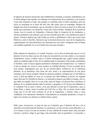 Si algunos de nuestros poetas han sido notabilísimos imitando, es porque, modelándose con
la forma antigua, han seguido, sin embargo, las inspiraciones de su naturaleza y de su genio
y han sido originales en algo. Sus ramajes se extendían sobre el árbol inmediato, pero sus
raíces se sumergían en el suelo del arte; han sido yedra, pero no muérdago. Después ha
llegado otra clase de imitadores, que no teniendo ni raíces en tierra ni genio en el alma, han
tenido que concretarse a la imitación. Como dice Carlos Nodier: «Después de la escuela de
Atenas vino la escuela de Alejandría.» Entonces llegó la irrupción de las medianías, y
entonces pulularon esas poéticas, que son tan cómodas para ella y tan embarazosas para el
talento. Entonces dijeron que todo estaba ya escrito y prohibieron a Dios que creara otros
Molières y otros Corneilles. Quisieron que la memoria hiciera las veces de la imaginación,
reglamentando este descubrimiento con aforismos por este estilo: «Imaginar, dice la Harpe
con cándida seguridad, no es en el fondo otra cosa que recordar.»
Debe copiarse la naturaleza y la verdad. Nosotros, con la idea de demostrar que en vez de
demoler el arte las ideas nuevas sólo tratan de reconstruirle con más solidez y con mejores
fundamentos, vamos a indicar cuál es el límite infranqueable que, según nuestra opinión,
separa la realidad según el arte, de la realidad según la naturaleza. Sólo puede confundirlas
el aturdido, como lo hacen algunos partidarios moderados del romanticismo. La verdad en
el arte no puede ser, como lo creen muchos, la realidad absoluta. El arte no puede dar la
cosa misma. Supongamos que uno de los promovedores irreflexivos de la naturaleza
absoluta, de la naturaleza vista fuera del arte, asiste a la representación de una pieza
romántica, del Cid por ejemplo. Desde las primeras palabras extrañará que el Cid hable en
verso, y dirá que hablar en verso no es natural, que debe hablarse en prosa. En segundo
lugar, dirá que el Cid habla en francés, y la naturaleza requiere que hable su lengua, esto es,
que hable en español. Pero no es esto todo; antes de llegar a la décima frase castellana, el
defensor de la realidad absoluta debe levantarse y preguntar si el Cid que está hablando es
el verdadero Cid en carne y hueso. ¿Con qué derecho el actor que lo representa, y que se
llama Pedro o Jaime, toma el nombre del Cid? Eso es falso. Por el mismo motivo debe
exigir que el sol del cielo sustituya al sol de la maquinaria, y árboles reales y casas
verdaderas a los mentirosos bastidores. Colocándonos en semejante pendiente, a la que la
lógica nos arrastra, no sabemos ya dónde iremos a parar.
Debe, pues, reconocerse, so pena de caer en el absurdo, que el dominio del arte y de la
naturaleza son perfectamente distintos. La naturaleza y el arte son dos cosas diferentes, y si
no lo fueran, la una o la otra no existiría. El arte, además de su parte ideal, tiene una parte
terrestre y positiva. Haga lo que haga, está encerrado entre la gramática y la prosodia, y
 