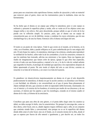 posee para sus creaciones más caprichosas formas, medios de ejecución y todo un material
que remover: para el genio, éstos son los instrumentos; para la medianía, éstas son las
herramientas.
Se ha dicho que el drama es un espejo que refleja la naturaleza; pero si este espejo es
ordinario y presenta la superficie plana y unida, sólo se verán en él los objetos como una
imagen turbia y sin relieve, fiel, pero descolorida, porque sabido es que el color de la luz
pierde con la reflexión simple. Es preciso, pues, que el drama sea un espejo de
concentración que, en vez de debilitar, recoja y condense los rayos colorantes, que de una
claridad haga luz y de una luz llama. Entonces sólo el drama será digno del arte.
El teatro es un punto de vista óptico. Todo lo que existe en el mundo, en la historia, en la
vida y en el hombre, debe y puede reflejarse en él, pero embellecido por la vara mágica del
arte. El arte hojea los siglos y la naturaleza, interroga a las crónicas, estudia para reproducir
la realidad de los hechos, sobre todo la de las costumbres y la de los caracteres; restaura lo
que los analistas han truncado, adivina sus omisiones y las repara, llena sus lagunas por
medio de imaginaciones que tienen color de época; agrupa lo que ellos han esparcido,
reviste el todo con una forma poética y natural a la vez, y le da la vida de verdad saliente
que engendra la ilusión, el prestigio de realidad que apasiona a los espectadores después de
haber apasionado al poeta. De este modo el objeto del arte es casi divino; consiste en
resucitar si se trata de la historia, y en crear si se trata de la poesía.
Es grandioso ver desenvolverse majestuosamente un drama en el que el arte desarrolla
poderosamente la naturaleza; el drama en que la acción camina a su desenlace con firmeza
y con facilidad, sin difusión y sin verosimilitud; en el que el poeta llena plenamente el
objeto múltiple del arte, que consiste en abrir al espectador doble horizonte, iluminando a la
vez el interior y el exterior de los hombres; el exterior por medio de sus discursos y de sus
acciones, el interior por los apartes y por los monólogos, creando en el mismo cuadro el
drama de la vida y el drama de la conciencia.
Concíbese que para una obra de este género, si el poeta debe elegir entre los asuntos (y
debe), no debe escoger lo bello, sino lo característico. No porque le convenga dar, como se
dice ahora, color local, esto es, añadir algunos toques chillones aquí y allá, en un conjunto
que continúe siendo falso y convencional, sino porque no es en la superficie del drama
donde debe estar el color local, sino en el fondo, en el corazón mismo de la obra, desde el
que se esparza por fuerza de ella natural e igualmente y, por decirlo así, en todos los
 