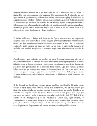 rincones del drama, como la savia que sube desde las raíces a las hojas altas del árbol. El
drama debe estar impregnado de color de época; debe aspirarse en ella de tal modo, que nos
apercibamos de que entrando y saliendo de él hemos cambiado de siglo y de atmósfera. Se
necesitan algunos estudios y bastante trabajo para conseguirlo, pero esto le da más mérito.
Es conveniente que obstruyan las avenidas del arte zarzas y espinos que hagan retroceder a
todos menos a las voluntades fuertes. Además, este estudio, cuando lo sostiene una ardiente
inspiración, garantizará al drama del defecto que le mata, el de ser común. Éste es el
defecto de los poetas de vista corta y de cortos alientos.
Es indispensable que en la época de la escena las figuras aparezcan con sus rasgos más
salientes y más individuales; hasta las más vulgares y triviales deben tener personificación
propia. No debe abandonarse ningún hilo suelto en el drama. Como Dios, el verdadero
poeta debe estar presente en todas las partes de su obra. El genio debe parecerse al
acuñador, que imprime la efigie real lo mismo en las piezas de cobre que en las monedas de
oro.
Consideramos, y esto probará a los hombres de buena fe que no tratamos de reformar el
arte, consideramos que el verso es uno de los medios más propios para preservar al drama
del defecto que acabamos de señalar; consideramos que el verso es uno de los diques más
poderosos para preservarnos de la irrupción de lo común. Aquí nos vamos a permitir
indicar un error que creemos que padece la literatura joven, tan rica ya en autores y en
obras, error que, por otra parte, justifican las increíbles aberraciones de la antigua escuela.
El nuevo siglo está aún en la edad de su crecimiento y es árbol que se puede enderezar con
facilidad.
Se ha formado en los últimos tiempos, como penúltima ramificación del viejo tronco
clásico, o mejor dicho, se ha formado una de esas excrecencias, uno de esos pólipos que
desarrolla la decrepitud y que son más signo de descomposición que prueba de vida: se ha
formado una singular escuela de poesía dramática. Esta escuela parece que tenga por
maestro y por tronco común al poeta que marca la transición del siglo XVIII al XIX, al
hombre de las descripciones y de las perífrasis, a Delille, que, según refieren, se
vanagloriaba, a la manera que Homero se jactaba de haber descrito doce camellos, cuatro
perros, tres caballos, seis tigres, etc., de haber hecho muchas descripciones de invierno, de
estío, de primavera, de puestas de sol, y tantas auroras que era imposible contarlas.
 