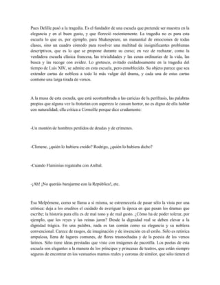 Pues Delille pasó a la tragedia. Es el fundador de una escuela que pretende ser maestra en la
elegancia y en el buen gusto, y que floreció recientemente. La tragedia no es para esta
escuela lo que es, por ejemplo, para Shakespeare, un manantial de emociones de todas
clases, sino un cuadro cómodo para resolver una multitud de insignificantes problemas
descriptivos, que es lo que se propone durante su curso; en vez de rechazar, como la
verdadera escuela clásica francesa, las trivialidades y las cosas ordinarias de la vida, las
busca y las recoge con avidez. Lo grotesco, evitado cuidadosamente en la tragedia del
tiempo de Luis XIV, se admite en esta escuela, pero ennoblecido. Su objeto parece que sea
extender cartas de nobleza a todo lo más vulgar del drama, y cada una de estas cartas
contiene una larga tirada de versos.
A la musa de esta escuela, que está acostumbrada a las caricias de la perífrasis, las palabras
propias que alguna vez la frotarían con aspereza le causan horror, no es digno de ella hablar
con naturalidad; ella critica a Corneille porque dice crudamente:
-Un montón de hombres perdidos de deudas y de crímenes.
-Climene, ¿quién lo hubiera creído? Rodrigo, ¿quién lo hubiera dicho?
-Cuando Flaminius regateaba con Aníbal.
-¡Ah! ¡No queráis barajarme con la República!, etc.
Esa Melpómene, como se llama a sí misma, se estremecería de pasar sólo la vista por una
crónica: deja a los eruditos el cuidado de averiguar la época en que pasan los dramas que
escribe; la historia para ella es de mal tono y de mal gusto. ¿Cómo ha de poder tolerar, por
ejemplo, que los reyes y las reinas juren? Desde la dignidad real se deben elevar a la
dignidad trágica. En una palabra, nada es tan común como su elegancia y su nobleza
convencional. Carece de rasgos, de imaginación y de invención en el estilo. Sólo es retórica
ampulosa, llena de lugares comunes, de flores trasnochadas y de la poesía de los versos
latinos. Sólo tiene ideas prestadas que viste con imágenes de pacotilla. Los poetas de esta
escuela son elegantes a la manera de los príncipes y princesas de teatros, que están siempre
seguros de encontrar en los vestuarios mantos reales y coronas de similor, que sólo tienen el
 
