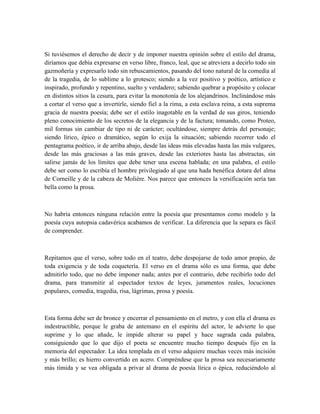 Si tuviésemos el derecho de decir y de imponer nuestra opinión sobre el estilo del drama,
diríamos que debía expresarse en verso libre, franco, leal, que se atreviera a decirlo todo sin
gazmoñería y expresarlo todo sin rebuscamientos, pasando del tono natural de la comedia al
de la tragedia, de lo sublime a lo grotesco; siendo a la vez positivo y poético, artístico e
inspirado, profundo y repentino, suelto y verdadero; sabiendo quebrar a propósito y colocar
en distintos sitios la cesura, para evitar la monotonía de los alejandrinos. Inclinándose más
a cortar el verso que a invertirle, siendo fiel a la rima, a esta esclava reina, a esta suprema
gracia de nuestra poesía; debe ser el estilo inagotable en la verdad de sus giros, teniendo
pleno conocimiento de los secretos de la elegancia y de la factura; tomando, como Proteo,
mil formas sin cambiar de tipo ni de carácter; ocultándose, siempre detrás del personaje;
siendo lírico, épico o dramático, según lo exija la situación; sabiendo recorrer todo el
pentagrama poético, ir de arriba abajo, desde las ideas más elevadas hasta las más vulgares,
desde las más graciosas a las más graves, desde las exteriores hasta las abstractas, sin
salirse jamás de los límites que debe tener una escena hablada; en una palabra, el estilo
debe ser como lo escribía el hombre privilegiado al que una hada benéfica dotara del alma
de Corneille y de la cabeza de Molière. Nos parece que entonces la versificación sería tan
bella como la prosa.
No habría entonces ninguna relación entre la poesía que presentamos como modelo y la
poesía cuya autopsia cadavérica acabamos de verificar. La diferencia que la separa es fácil
de comprender.
Repitamos que el verso, sobre todo en el teatro, debe despojarse de todo amor propio, de
toda exigencia y de toda coquetería. El verso en el drama sólo es una forma, que debe
admitirlo todo, que no debe imponer nada; antes por el contrario, debe recibirlo todo del
drama, para transmitir al espectador textos de leyes, juramentos reales, locuciones
populares, comedia, tragedia, risa, lágrimas, prosa y poesía.
Esta forma debe ser de bronce y encerrar el pensamiento en el metro, y con ella el drama es
indestructible, porque le graba de antemano en el espíritu del actor, le advierte lo que
suprime y lo que añade, le impide alterar su papel y hace sagrada cada palabra,
consiguiendo que lo que dijo el poeta se encuentre mucho tiempo después fijo en la
memoria del espectador. La idea templada en el verso adquiere muchas veces más incisión
y más brillo; es hierro convertido en acero. Compréndese que la prosa sea necesariamente
más tímida y se vea obligada a privar al drama de poesía lírica o épica, reduciéndolo al
 