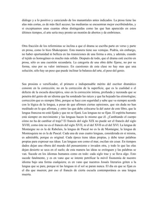 diálogo y a lo positivo y careciendo de los manantiales antes indicados. La prosa tiene las
alas más cortas, es de más fácil acceso; las medianías se encuentran mejor escribiéndolas, y
si exceptuamos unas cuantas obras distinguidas como las que han aparecido en estos
últimos tiempos, el arte sería muy pronto un montón de abortos y de embriones.
Otra fracción de los reformistas se inclina a que el drama se escriba parte en verso y parte
en prosa, como lo hizo Shakespeare. Esta manera tiene sus ventajas. Podría, sin embargo,
no haber oportunidad ni belleza en las transiciones de una forma a otra, y además, cuando
el tejido es homogéneo es mucho más sólido. Después de todo, que el drama esté escrito en
prosa, sólo es una cuestión secundaria. La categoría de una obra debe fijarse, no por su
forma, sino por su valor intrínseco. En cuestiones de esta clase no hay mas que una
solución; sólo hay un peso que puede inclinar la balanza del arte, el peso del genio.
Sea prosista o versificador, el primero e indispensable mérito del escritor dramático
consiste en la corrección; no en la corrección de la superficie, que es la cualidad o el
defecto de la escuela descriptiva, sino en la corrección íntima, profunda y razonada que se
penetra del genio de un idioma que ha sondeado las raíces y que ha hojeado las etimologías;
corrección que es siempre libre, porque se hace con seguridad y sabe que va siempre acorde
con la lógica de la lengua, a pesar de que afirmen ciertas opiniones, que sin duda no han
meditado en lo que afirman, y entre las que debe colocarse la del autor de este libro, que la
lengua francesa no está fijada y que no se fijará. Las lenguas no se fijan. El espíritu humano
está siempre en movimiento y las lenguas hacen lo mismo que él. ¿Cambiando el cuerpo
cómo no ha de cambiar el traje? El francés del siglo XIX no puede ser el francés del siglo
XVIII, como éste no es el francés del siglo XVII, ni el del XVII es el del XVI. La lengua de
Montaigne no es la de Rabelais, la lengua de Pascal no es la de Montaigne, la lengua de
Montesquieu no es la de Pascal. Cada una de esas cuatro lenguas, considerada en sí misma,
es admirable, porque es original. Cada época tiene ideas propias, y debe tener palabras
propias para expresar sus ideas. Las lenguas son como el mar, oscilan sin cesar. En tiempos
dados dejan una ribera del mundo del pensamiento e invaden otra, y todo lo que las olas
dejan desierto se seca en el suelo; de esta manera las ideas se extinguen y las palabras se
van. Sucede en los idiomas humanos como en todo: cada siglo trae y se lleva algo. Esto
sucede fatalmente, y es en vano que se intente petrificar la móvil fisonomía de nuestro
idioma bajo una forma cualquiera; es en vano que nuestros Josués literarios griten a la
lengua que se pare, porque ni las lenguas ni el sol se paran nunca. El día en que se fijan es
el día que mueren; por eso el francés de cierta escuela contemporánea es una lengua
muerta.
 