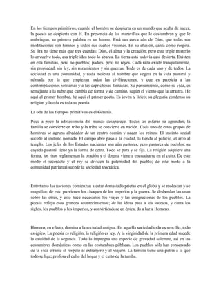 En los tiempos primitivos, cuando el hombre se despierta en un mundo que acaba de nacer,
la poesía se despierta con él. En presencia de las maravillas que le deslumbran y que le
embriagan, su primera palabra es un himno. Está tan cerca aún de Dios, que todas sus
meditaciones son himnos y todos sus sueños visiones. En su efusión, canta como respira.
Su lira no tiene más que tres cuerdas: Dios, el alma y la creación; pero este triple misterio
lo envuelve todo, esa triple idea todo lo abarca. La tierra está todavía casi desierta. Existen
en ella familias, pero no pueblos; padres, pero no reyes. Cada raza existe tranquilamente,
sin propiedad, sin ley, sin rozamientos y sin guerras. Todo es de cada uno y de todos. La
sociedad es una comunidad, y nada molesta al hombre que vegeta en la vida pastoral y
nómada por la que empiezan todas las civilizaciones, y que es propicia a las
contemplaciones solitarias y a las caprichosas fantasías. Su pensamiento, como su vida, es
semejante a la nube que cambia de forma y de camino, según el viento que la arrastra. He
aquí el primer hombre, he aquí el primer poeta. Es joven y lírico; su plegaria condensa su
religión y la oda es toda su poesía.
La oda de los tiempos primitivos es el Génesis.
Poco a poco la adolescencia del mundo desaparece. Todas las esferas se agrandan; la
familia se convierte en tribu y la tribu se convierte en nación. Cada uno de estos grupos de
hombres se agrupa alrededor de un centro común y nacen los reinos. El instinto social
sucede al instinto nómada. El campo abre paso a la ciudad, la tienda al palacio, el arco al
templo. Los jefes de los Estados nacientes son aún pastores, pero pastores de pueblos; su
cayado pastoril tiene ya la forma de cetro. Todo se para y se fija. La religión adquiere una
forma, los ritos reglamentan la oración y el dogma viene a encuadrarse en el culto. De este
modo el sacerdote y el rey se dividen la paternidad del pueblo; de este modo a la
comunidad patriarcal sucede la sociedad teocrática.
Entretanto las naciones comienzan a estar demasiado prietas en el globo y se molestan y se
magullan; de esto provienen los choques de los imperios y la guerra. Se desbordan las unas
sobre las otras, y esto hace necesarios los viajes y las emigraciones de los pueblos. La
poesía refleja esos grandes acontecimientos; de las ideas pasa a los sucesos, y canta los
siglos, los pueblos y los imperios, y convirtiéndose en épica, da a luz a Homero.
Homero, en efecto, domina a la sociedad antigua. En aquella sociedad todo es sencillo, todo
es épico. La poesía es religión, la religión es ley. A la virginidad de la primera edad sucede
la castidad de la segunda. Todo lo impregna una especie de gravedad solemne, así en las
costumbres domésticas como en las costumbres públicas. Los pueblos sólo han conservado
de la vida errante el respeto al extranjero y al viajero. La familia tiene una patria a la que
todo se liga; profesa el culto del hogar y el culto de la tumba.
 