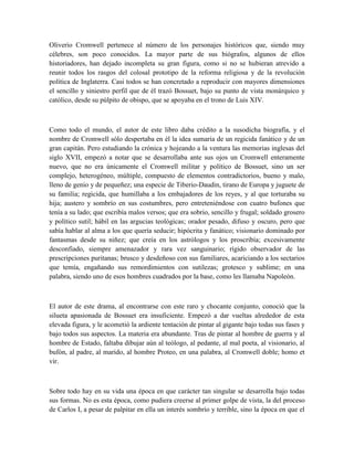 Oliverio Cromwell pertenece al número de los personajes históricos que, siendo muy
célebres, son poco conocidos. La mayor parte de sus biógrafos, algunos de ellos
historiadores, han dejado incompleta su gran figura, como si no se hubieran atrevido a
reunir todos los rasgos del colosal prototipo de la reforma religiosa y de la revolución
política de Inglaterra. Casi todos se han concretado a reproducir con mayores dimensiones
el sencillo y siniestro perfil que de él trazó Bossuet, bajo su punto de vista monárquico y
católico, desde su púlpito de obispo, que se apoyaba en el trono de Luis XIV.
Como todo el mundo, el autor de este libro daba crédito a la susodicha biografía, y el
nombre de Cromwell sólo despertaba en él la idea sumaria de un regicida fanático y de un
gran capitán. Pero estudiando la crónica y hojeando a la ventura las memorias inglesas del
siglo XVII, empezó a notar que se desarrollaba ante sus ojos un Cromwell enteramente
nuevo, que no era únicamente el Cromwell militar y político de Bossuet, sino un ser
complejo, heterogéneo, múltiple, compuesto de elementos contradictorios, bueno y malo,
lleno de genio y de pequeñez; una especie de Tiberio-Daudin, tirano de Europa y juguete de
su familia; regicida, que humillaba a los embajadores de los reyes, y al que torturaba su
hija; austero y sombrío en sus costumbres, pero entreteniéndose con cuatro bufones que
tenía a su lado; que escribía malos versos; que era sobrio, sencillo y frugal; soldado grosero
y político sutil; hábil en las argucias teológicas; orador pesado, difuso y oscuro, pero que
sabía hablar al alma a los que quería seducir; hipócrita y fanático; visionario dominado por
fantasmas desde su niñez; que creía en los astrólogos y los proscribía; excesivamente
desconfiado, siempre amenazador y rara vez sanguinario; rígido observador de las
prescripciones puritanas; brusco y desdeñoso con sus familiares, acariciando a los sectarios
que temía, engañando sus remordimientos con sutilezas; grotesco y sublime; en una
palabra, siendo uno de esos hombres cuadrados por la base, como les llamaba Napoleón.
El autor de este drama, al encontrarse con este raro y chocante conjunto, conoció que la
silueta apasionada de Bossuet era insuficiente. Empezó a dar vueltas alrededor de esta
elevada figura, y le acometió la ardiente tentación de pintar al gigante bajo todas sus fases y
bajo todos sus aspectos. La materia era abundante. Tras de pintar al hombre de guerra y al
hombre de Estado, faltaba dibujar aún al teólogo, al pedante, al mal poeta, al visionario, al
bufón, al padre, al marido, al hombre Proteo, en una palabra, al Cromwell doble; homo et
vir.
Sobre todo hay en su vida una época en que carácter tan singular se desarrolla bajo todas
sus formas. No es esta época, como pudiera creerse al primer golpe de vista, la del proceso
de Carlos I, a pesar de palpitar en ella un interés sombrío y terrible, sino la época en que el
 